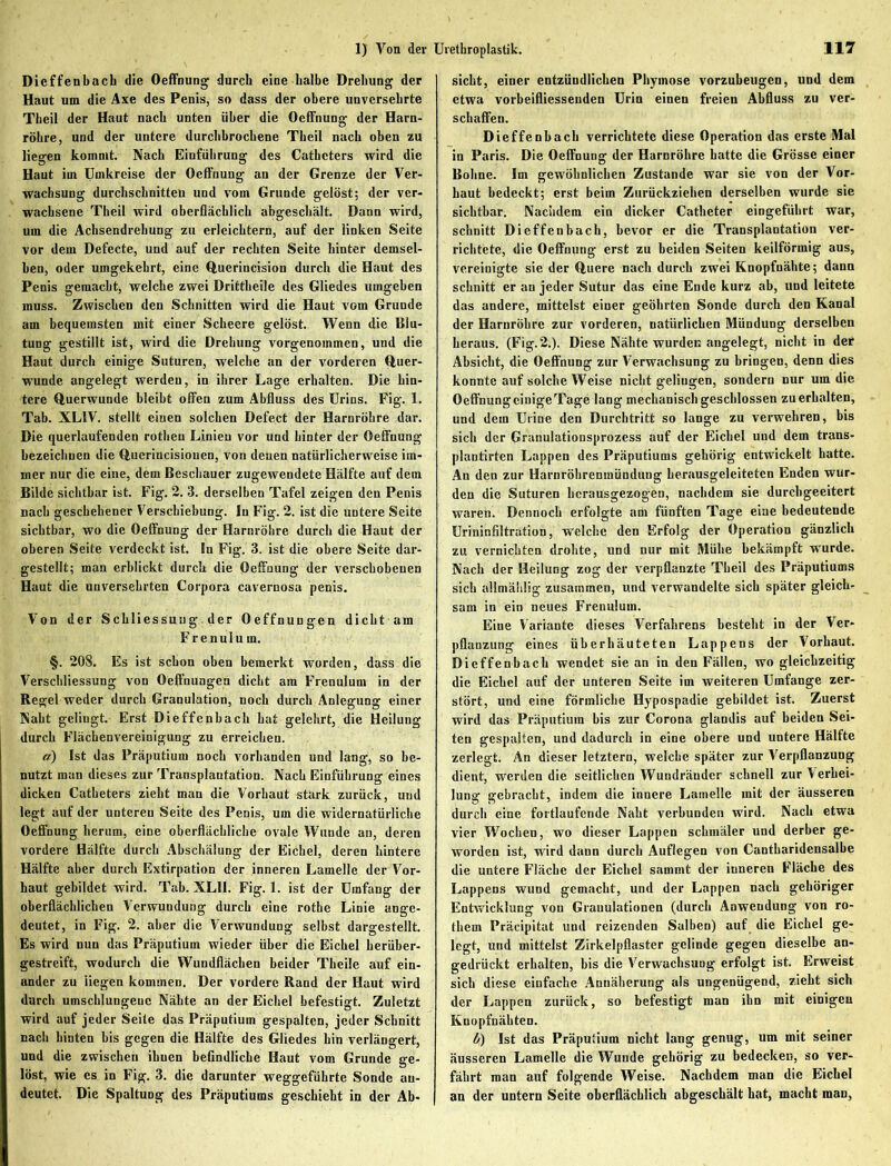 Dieffenbach die Oeffnung durch eine halbe Drehung der Haut um die Axe des Penis, so dass der obere unversehrte Theil der Haut nach unten über die Oeffnung der Harn- röhre, und der untere durchbrochene Theil nach oben zu liegen kommt. Nach Einführung des Catheters wird die Haut im Umkreise der Oeffnung an der Grenze der Ver- wachsung durchschnitten und vom Grunde gelöst; der ver- wachsene Theil wird oberflächlich abgeschält. Dann wird, um die Achsendrehung zu erleichtern, auf der linken Seite vor dem Defecte, und auf der rechten Seite hinter demsel- ben, oder umgekehrt, eine Querincision durch die Haut des Penis gemacht, welche zwei Drittheile des Gliedes umgeben muss. Zwischen den Schnitten wird die Haut vom Grunde am bequemsten mit einer Scheere gelöst. Wenn die Blu- tung gestillt ist, wird die Drehung vorgenommen, und die Haut durch einige Suturen, welche an der vorderen Quer- wunde angelegt werden, in ihrer Lage erhalten. Die hin- tere Querwunde bleibt offen zum Abfluss des Urins. Fig. 1. Tab. XLIV. stellt einen solchen Defect der Harnröhre dar. Die querlaufenden rothen Linien vor und hinter der Oeffnung bezeichnen die Querincisiouen, von denen natürlicherweise im- mer nur die eine, dem Beschauer zugewendete Hälfte auf dem Bilde sichtbar ist. Fig. 2. 3. derselben Tafel zeigen den Penis nach geschehener Verschiebung. In Fig. 2. ist die untere Seite sichtbar, wo die Oeffnung der Harnröhre durch die Haut der oberen Seite verdeckt ist. ln Fig. 3. ist die obere Seite dar- gestellt; man erblickt durch die Oeffnung der verschobenen Haut die unversehrten Corpora cavernosa penis. Von der Schliessung der Oeffnungen dicht am Frenulum. §. 208. Es ist schon oben bemerkt worden, dass die Verschliessung von Oeffnungen dicht am Frenulum in der Regel weder durch Granulation, noch durch Anlegung einer Naht gelingt. Erst Dieffenbach hat gelehrt, die Heilung durch Flächenvereinigung zu erreichen. a) Ist das Präputium noch vorhanden und lang, so be- nutzt man dieses zur Transplantation. Nach Einführung eines dicken Catheters zieht man die Vorhaut stark zurück, und legt auf der unteren Seite des Penis, um die widernatürliche Oeffnung herum, eine oberflächliche ovale Wunde au, deren vordere Hälfte durch Abschälung der Eichel, deren hintere Hälfte aber durch Extirpation der inneren Lamelle der Vor- haut gebildet wird. Tab. XLII. Fig. 1. ist der Umfang der oberflächlichen Verwundung durch eine rothe Linie ange- deutet, in Fig. 2. aber die Verwundung selbst dargestellt. Es wird nun das Präputium wieder über die Eichel herüber- gestreift, wodurch die Wundflächen beider Theile auf ein- ander zu 'liegen kommen. Der vordere Rand der Haut wird durch umschlungene Nähte an der Eichel befestigt. Zuletzt wird auf jeder Seite das Präputium gespalten, jeder Schnitt nach hinten bis gegen die Hälfte des Gliedes hin verlängert, und die zwischen ihnen befindliche Haut vom Grunde ge- löst, wie es in Fig. 3. die darunter weggefübrte Sonde au- deutet. Die Spaltung des Präputiums geschieht in der Ab- sicht, einer entzündlichen Phymose vorzubeugen, und dem etwa vorbeifliessenden Urin einen freien Abfluss zu ver- schaffen. Dieffenbach verrichtete diese Operation das erste Mal in Paris. Die Oeffnung der Harnröhre hatte die Grösse einer Bohne. Im gewöhnlichen Zustande war sie von der Vor- haut bedeckt; erst beim Zurückziehen derselben wurde sie sichtbar. Nachdem ein dicker Catheter eingefiibrt war, schnitt Dieffenbach, bevor er die Transplantation ver- richtete, die Oeffnung erst zu beiden Seiten keilförmig aus, vereinigte sie der Quere nach durch zwei Knopfnähte; dann schnitt er an jeder Sutur das eine Ende kurz ab, und leitete das andere, mittelst einer geöhrten Sonde durch den Kanal der Harnröhre zur vorderen, natürlichen Mündung derselben heraus. (Fig. 2.). Diese Nähte wurden angelegt, nicht in der Absicht, die Oeffnung zur Verwachsung zu bringen, denn dies konnte auf solche Weise nicht geliugen, sondern nur um die OeffnungcinigeTage lang mechanisch geschlossen zu erhalten, und dem Urine den Durchtritt so lange zu verwehren, bis sich der Granulationsprozess auf der Eichel und dem trans- plautirten Lappen des Präputiums gehörig entwickelt hatte. An den zur Harnröhrenmündung herausgeleiteten Enden wur- den die Suturen hcrausgezogen, nachdem sie durebgeeitert waren. Dennoch erfolgte am fünften Tage eine bedeutende Urininfiltration, welche den Erfolg der Operation gänzlich zu vernichten drohte, und nur mit Mühe bekämpft wurde. Nach der Heilung zog der verpflanzte Theil des Präputiums sich allmählig zusammen, und verwandelte sich später gleich- sam in ein neues Frenulum. Eine Variante dieses Verfahrens besteht in der Ver- pflanzung eines überhäuteten Lappens der Vorhaut. Dieffenbach wendet sie an in den Fällen, wo gleichzeitig die Eichel auf der unteren Seite im weiteren Umfange zer- stört, und eine förmliche Hypospadie gebildet ist. Zuerst wird das Präputium bis zur Corona glandis auf beiden Sei- ten gespalten, und dadurch in eine obere und untere Hälfte zerlegt. An dieser letztem, welche später zur Verpflanzung dient, werden die seitlichen Wundränder schnell zur Verhei- lung gebracht, indem die innere Lamelle mit der äusseren durch eine fortlaufende Naht verbunden wird. Nach etwa vier Wochen, wo dieser Lappen schmäler und derber ge- worden ist, wird dann durch Auflegen von Cantbaridensalbe die untere Fläche der Eichel samint der inneren Fläche des Lappens wund gemacht, und der Lappen nach gehöriger Entwicklung von Granulationen (durch Anwendung von ro- them Präcipitat und reizenden Salben) auf die Eichel ge- legt, und mittelst Zirkelpflaster gelinde gegen dieselbe an- gedrückt erhalten, bis die Verwachsung erfolgt ist. Erweist sich diese einfache Annäherung als ungenügend, zieht sich der Lappen zurück, so befestigt man ihn mit einigen Knopfnähten. b) Ist das Präputium nicht lang genug, um mit seiner äusseren Lamelle die Wunde gehörig zu bedecken, so ver- fährt man auf folgende Weise. Nachdem man die Eichel an der untern Seite oberflächlich abgeschält hat, macht man.