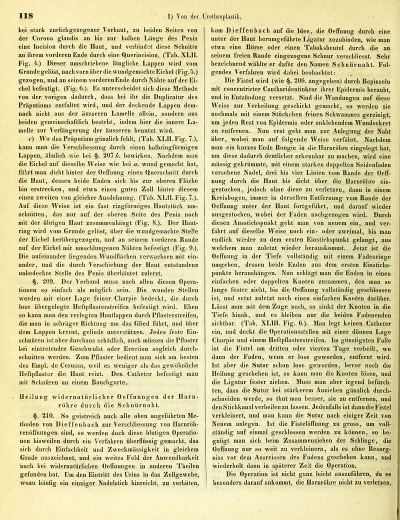 bei stark zurückgezogener Vorhaut, zu beiden Seiten von der Corona glandis an bis zur halben Länge des Penis eine Incision durch die Haut, und verbindet diese Schnitte an ihrem vorderen Ende durch eine Querincision. (Tab. XLI1. Fig. 4.) Dieser umschriebene längliche Lappen wird vom Grunde gelöst, nach vorn über die wundgemachte Eichel (Fig. 5.) gezogen, und an seinem vorderen Ende durch Nähte auf der Ei- chel befestigt. (Fig. 6.). Es unterscheidet sich diese Methode von der vorigen dadurch, dass bei ihr die Duplicatur des Präputiums entfaltet wird, und der deckende Lappen dem- nach nicht aus der äusseren Lamelle allein, sondern aus beiden gemeinschaftlich besteht, indem hier die innere La- melle zur Verlängerung der äusseren benutzt wird. c) Wo das Präputium gänzlich fehlt, (Tab. XL1I. Fig. 7.), kann man die Verschliessung durch einen halbringförmigen Lappen, ähnlich wie bei §. 207 b. bewirken. Nachdem man die Eichel auf dieselbe Weise wie bei a. wund gemacht hat, führt man dicht hinter der Oeffuung einen Querschnitt durch die Haut, dessen beide Enden sich bis zur oberen Fläche hin erstrecken, und etwa einen guten Zoll hinter diesem einen zweiten von gleicher Ausdehnung. (Tab. XL1I. Fig. 7.). Auf diese Weise ist ein fast ringförmiges Hautstück Um- schnitten, das nur auf der oberen Seite des Penis noch mit der übrigen Haut zusammenhängt (Fig. 8.). Der Haut- ring wird vom Grunde gelöst, über die wundgemachte Stelle der Eichel herübergezogen, und an seinem vorderen Rande auf der Eichel mit umschlungenen Nähten befestigt (Fig. 9.). Die aufeinander liegenden Wundflächen verwachsen mit ein- ander, und die durch Verschiebung der Haut entstandene unbedeckte Stelle des Penis überhäutet zuletzt. §. 209. Der Verband muss nach allen diesen Opera- tionen sp einfach als möglich sein. Die wunden Stellen werden mit einer Lage feiner Charpie bedeckt, die durch lose übergelegte Heftpflasterstreifen befestigt wird. Eben so kann man den verlegten Hautlappen durch Pflasterstreifen, die man in schräger Richtung um das Glied führt, und über dem Lappen kreuzt, gelinde unterstützen. Jedes feste Ein- schnüren ist aber durchaus schädlich, auch müssen die Pflaster bei eintretender Geschwulst oder Erection sogleich durch- schnitten werden. Zum Pflaster bedient man sich am besten des Empl. de Cerussa, weil es weniger als das gewöhnliche Heftpflaster die Haut reizt. Den Catheter befestigt man mit Schnüren an einem Bauchgurte, Heilung widernatürlicher Oeffnungen der Harn- röhre durch die Schnürnaht. §. 210. So geistreich auch alle oben angeführten Me- thoden von Dieffenbach zur Verschliessung von Harnröh- renöffnungen sind, so werden doch diese blutigen Operatio- nen bisweilen durch ein Verfahren überflüssig gemacht, das sich durch Einfachheit und Zweckmässigkeit in gleichem Grade auszeichnet, und ein weites Feld der Anwendbarkeit auch bei widernatürlichen Oeffnungen in anderen Theilen gefunden hat. Um den Eintritt des Urins in das Zellgewebe, wozu häufig ein einziger Nadelstich hinreicht, zu verhüten, kam Dieffenbach auf die Idee, die Oeffnung durch eine unter der Haut herumgeführte Ligatur zuzubinden, wie man etwa eine Börse oder einen Tabaksbeutel durch die an seinem freien Rande eingezogene Schnur verscbliesst. Sehr bezeichnend wählte er dafür den Namen Schnürnaht. Fol- gendes Verfahren wird dabei beobachtet: Die Fistel wird (wie §. 206. angegeben) durch Bepinseln mit concentrirter Cantharidentinktur ihrer Epidermis beraubt, und in Entzündung versetzt. Sind die Wandungen auf diese Weise zur Verheilung geschickt gemacht, so werden sie nochmals mit einem Stückchen feinen Schwammes gereinigt, um jeden Rest von Epidermis oder anklebendem Wundsekret zu entfernen. Nun erst geht man zur Anlegung der Naht über, wobei man auf folgende Weise verfährt. Nachdem man ein kurzes Ende Bougie in die Harnröhre eingelegt hat, um diese dadurch deutlicher erkennbar zu machen, wird eine mässig gekrümmte, mit einem starken doppelten Seidenfaden versehene Nadel, drei bis vier Linien vom Rande der Oeff- nung durch die Haut bis dicht über die Harnröhre ein- i gestochen, jedoch ohne diese zu verletzen, dann in einem Kreisbogen, immer in derselben Entfernung vom Rande der Oeffnung unter der Haut fortgeführt, und darauf wieder ausgestochen, wobei der Faden nachgezogen wird. Durch diesen Ausstichspunkt geht man von neuem ein, und ver- fährt auf dieselbe Weise noch ein- oder zweimal, bis mau endlich wieder zu dem ersten Einsticbspunkt gelangt, aus welchem mau zuletzt wieder herauskommt. Jetzt ist die i Oeffnung in der Tiefe vollständig mit einem Fadenringe umgeben, dessen beide Enden aus dem ersten Einstichs- punkte heraushängen. Nun schlägt man die Enden in einen einfachen oder doppelten Knoten zusammen, den mau so lange fester zieht, bis die Oeffnung vollständig geschlossen ist, und setzt zuletzt noch einen einfachen Knoten darüber. Lässt man mit dem Zuge nach, so sinkt der Knoten in die Tiefe hinab, und es bleiben nur die beiden Fadenenden sichtbar. (Tab. XL11I. Fig. 6.). Man legt keinen Catheter ein, und deckt die Operationsstellen mit einer dünnen Lage Charpie und einem Heftpflasterstreifen. Im günstigsten Falle ist die Fistel am dritten oder vierten Tage verheilt, wo dann der Faden, wenn er lose geworden, entfernt wird. Ist aber die Sutur schon lose geworden, bevor noch die Heilung geschehen ist, so kann man die Knoten lösen, und die Ligatur fester ziehen. Muss man aber irgend befürch- ten, dass die Sutur bei stärkerem Anziehen gänzlich durch- sclineidcn werde, so tliut man besser, sie zu entfernen, und den Stichkanal verheilen zu lassen. Jedenfalls ist dann die Fistel verkleinert, und man kann die Sutur nach einiger Zeit von Neuem anlegen. Ist die Fistelöffnung zu gross, um voll- ständig auf einmal geschlossen werden zu können, so be- gnügt man sich beim Zusaramenziehen der Schlinge, die i Oeffnung nur so weit zu verkleinern, als es ohne Besorg- niss vor dem Ausreissen des Fadens geschehen kann, und wiederholt dann in späterer Zeit die Operation. Die Operation ist nicht ganz leicht auszuführen, da es besonders darauf ankommt, die Harnröhre nicht zu verletzen,