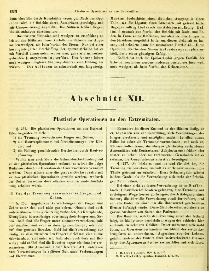 dann ebenfalls durch Knopfnähte vereinigt. Nach der Ope- ration wird die Scheide durch Ausspritzen gereinigt, und mit Charpie massig angefüllt. Die Suturen bleiben liegen, bis sie anfangen durchzueitern. Die übrigen Methoden sind weniger zu empfehlen; so leistet das Glüheisen beim Vorfälle der Scheide im Allge- meinen weniger, als beim Vorfall des Uterus. Nur bei einer hoch gesteigerten Erschlaffung der ganzen Scheide ist es mit Vortheil anzuwenden, wobei mau, ganz wie im vorher- gehenden §. angegeben ist, verfährt. Das Aetzen leistet noch weniger, obgleich Me ding dadurch eine Heilung be- wirkte. — Das Abbinden ist schmerzhaft und langwierig. Martini beobachtete einen tödtlichcn Ausgang in einem Falle, wo die Ligatur einen Bruchsack mit gefasst hatte. Dagegen vollzog Hederich das Abbinden mit Erfolg. Bel- liui ') umstach den Vorfall der Scheide mit Nadel und Fa- den in Form eines Hufeisens, nachdem er den Finger in den Mastdarm eingefuhrt hatte, um diesen nicht mit zu fas- sen, und schnürte dann die umstochene Parthie ab. Diese Operation, welche den Namen Kolpodesmorrhaphie er- hielt, hatte einen günstigen Erfolg. Endlich ist auch die Episiorrhaphie gegen Vorfälle der Scheide empfohlen worden; indessen leistet sie hier wohl noch weniger, als beim Vorfall der Gebärmutter. Abschnitt XII. Plastische Operationen §. 235. Die plastischen Operationen an den Extremi- täten begreifen in sich: 1) die Trennung verwachsener Finger und Zehen, 2) die Hautverpflanzung bei Verkrümmungen der Glie- der, und 3) die Heilung prominirender Geschwüre durch Hautver- pflanzung. Wollte man nach Zeis die Sehnendurchschneidung mit zu den plastischen Operationen rechnen, so würde die obige Reihe noch durch die Operation der Contracturen vermehrt werden. Dann müsste aber die ganze Orthopaedie mit zu den plastischen Operationen gezählt werden, wodurch das Gebiet derselben doch offenbar eine zu weite Ausdeh- nung erhalten würde. 1) Von der Trennung verwachsener Finger und Zehen. §. 236. Angeborene Verwachsungen der Finger und Zeheu unter sich, sind nicht gar selten. Oftmals sind noch andere Abnormitäten gleichzeitig vorhanden, als Klumphände, Klumpfüsse, überschüssige oder mangelnde Finger und Ze- hen. Bald sind alle Finger unter einander verwachsen, bald nur einzelne; und zwar in ihrer ganzen Länge, oder nur auf eine gewisse Strecke. Bald ist die Verwachsung nur häutig, so dass zwischen den Fingern gleichsam eine dünne Schwimmhaut vorhanden ist, bald aber auch derb und flei- schig; bald endlich sind die Knochen sogar mit einander ver- schmolzen. Mit Ausnahme dieser letzteren Art, entstehen auch Verwachsungen in späterer Zeit nach Verbrennungen und Ulcerationen. an den Extremitäten. Besonders ist dieser Zustand an den Händen lästig, da er, abgesehen von der Entstellung, viele Verrichtungen der Finger erschwert, und unmöglich macht. In allen diesen Fällen ist daher die Trennung vorzunehmen, uud auch da, wo man hoffen kann, die übrigen gleichzeitig vorhandenen Abnormitäten (als Contracturen, Ankylosen etc.) früher oder später zu heben oder zu verbessern. Gewöhnlich ist es rathsam, die Complicationen zuerst zu beseitigen. §. 237. So leicht es auch an und für sich ist, die Trennung zu bewirken, so hält es doch sehr schwer, die Theile getrennt zu erhalten. Diese Schwierigkeit wächst in dem Grade, als die Verwachsung sich mehr der fleischi- gen Natur nähert. Bei einer nicht zu festen Verwachsung ist es Dieffen- bach 1 2) bisweilen bei Kindern gelungen, eine Trennung auf unblutigem Wege hervor zu bringen, durch Anlegung einer Schnur, die über die Verwachsung straff fortgeführt, und mit den Enden an einen um die Handwurzel geschnallten Riemen befestigt w'urde. Diese Methode erfordert aber eine grosse Ausdauer von Seiten des Patienten. Die Reaction, welche der Trennung durch den Schnitt folgt, ist häufig sehr beträchtlich, wegen der zahlreich hier vorhandenen sehnigen Gebilde. Daher muss man sich wohl hüten, die Operation hei Kindern vor Ablauf des ersten Le- bensjahres zu unternehmen. Abgesehen von der Lebens- gefahr, welche der Eintritt einer weitverbreiteten Entzün- dung der Aponeurosen bei so zartem Alter mit sich führt, 1) Behrend’s Repert. 1836. I. p. 337. 2) Di effeubacli’s operative Chirurgie. I. p. 743,