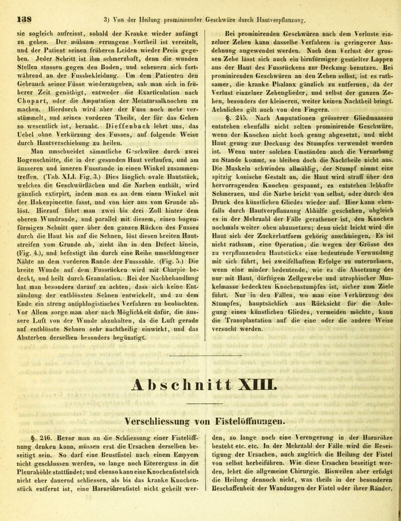 sic sogleich aufreisst, sobald der Kranke wieder anfängt zu gehen. Der inühsaui errungene Vortheil ist vereitelt, und der Patient seinen früheren Leiden wieder Preis gege- ben. Jeder Schritt ist ihm schmerzhaft, denn die wunden Stellen stossen gegen den Boden, und scheuern sieb fort- während an der Fussbekleidung. Um dem Patienten den Gebrauch seiner Füsse wiederzugeben, sah man sich in frü- herer Zeit genöthigt, entweder die Exarticulation nach Chopart, oder die Amputation der Metatarsalknochen zu machen. Hierdurch wird aber der Fuss noch mehr ver- stümmelt, und seines vorderen Tbeils, der für das Gehen so wesentlich ist, beraubt. Dieffenbach lehrt uns, das Uebel ohne Verkürzung des Fusses, auf folgende Weise durch Hautverschiebung zu heilen. Man umsebneidet sämmtliche Geschwüre durch zwei Bogenschnitte, die in der gesunden Haut verlaufen, und am äusseren und inneren F’ussrande in einen Winkel Zusammen- treffen. (Tab. XL1. Fig. 3.) Dies länglich ovale Hautstück, welches die Geschwürflächen und die Narben enthält, wird gänzlich extirpirt, indem man es an dem einen Winkel mit der Hakenpincette fasst, und von hier aus vom Grunde ab- löst. Hierauf führt man zwei bis drei Zoll hinter dem oberen Wundrande, und parallel mit diesem, einen bogen- förmigen Schnitt quer über den ganzen Rücken des Fusses durch die Haut bis auf die Sehnen, löst diesen breiten Haut- streifen vom Grunde ab, zieht ihn in den Defect hinein, (Fig. 4.), und befestigt ihn durch eine Reihe umschlungener Nähte an dem vorderen Rande der Fusssohle. (Fig. 5.) Die breite Wunde auf dem Fussrücken wird mit Charpie be- deckt, und heilt durch Granulatiou. Bei der Nachbehandlung hat man besonders darauf zu achten, dass sich keine Ent- zündung der entblössten Sehnen entwickelt, und zu dem Ende ein streng antiphlogistisches Verfahren zu beobachten. Vor Allem sorge man aber nach Möglichkeit dafür, die äus- sere Luft von der Wunde abzuhalten, da die Luft gerade auf entblösste Sehnen sehr nachtheilig einwirkt, und das Absterben derselben besonders begünstigt. Bei prominirenden Geschwüren nach dem Verluste ein- zelner Zehen kann dasselbe Verfahren iu geringerer Aus- dehnung angewendet werden. Nach dem Verlust der gros- sen Zehe lässt sich auch ein bimförmiger gestielter Lappen aus der Haut des F’ussrückens zur Deckung benutzen. Bei prominirenden Geschwüren an den Zehen selbst, ist es rath- samer, die kranke Phalanx gänzlich zu entfernen, da der Verlust einzelner Zehenglieder, und selbst der ganzen Ze- hen, besonders der kleineren, weiter keinen Nachtheil bringt. Aehnliches gilt auch von den Fingern. §. 245. Nach Amputationen grösserer Gliedmaassen entstehen ebenfalls nicht selten prominirende Geschwüre, wenn der Knochen nicht hoch genug abgesetzt, und nicht Haut genug zur Deckung des Stumpfes verwendet worden ist. Wenn unter solchen Umständen auch die Vernarbung zu Stande kommt, so bleiben doch die Nachtheile nicht aus. Die Muskeln schwinden allmählig, der Stumpf nimmt eine spitzig konische Gestalt an, die Haut wird straff über den hervorragenden Knochen gespannt, es entstehen lebhafte Schmerzen, und die Narbe bricht von selbst, oder durch den Druck des künstlichen Gliedes wieder auf. Hier kann eben- falls durch Hautverpflanzung Abhülfe geschehen, obgleich es in der Mehrzahl der Fälle gerathener ist, den Knochen nochmals weiter oben abzusetzen; denn nicht leicht wird die Haut sich der Zuckerhutform gehörig anschmiegen. Es ist nicht rathsam, eine Operation, die wegen der Grösse des zu verpflanzenden Hautstücks eine bedeutende Verwundung mit sich führt, bei zweifelhaftem Erfolge zu unternehmen, wenn eine minder bedeutende, wie es die Absetzung des nur mit Haut, dürftigem Zellgewebe und atrophischer Mus- kelmasse bedeckteu Knochenstumpfes ist, sicher zum Ziele führt. Nur in den F'ällen, wo man eine Verkürzung des Stumpfes, hauptsächlich aus Rücksicht für die Anle- gung eines künstlichen Gliedes, vermeiden möchte, kann die Transplantation auf die eine oder die andere Weise versucht werden. Abschnitt XIII. Verschliessung von FistelöfFnuagen. §. 246. Bevor man an die Schliessung einer Fistelöff- nung denken kaun, müssen erst die Ursachen derselben be- seitigt sein. So darf eine ßrustfistel nach einem Empyem nicht geschlossen werden, so lange noch Eitererguss in die Pleurahöhle stattfindet; und ebenso kann eine Knochenfistel sich nicht eher dauernd schliessen, als bis das kranke Knocken- stück entfernt ist, eine Harnröhrenfistel nicht geheilt wer- den, so lange noch eine Verengerung in der Harnröhre besteht etc. etc. In der Mehrzahl der Fälle wird die Besei- tigung der Ursachen, auch zugleich die Heilung der Fistel von selbst herbeiführen. Wie diese Ursachen beseitigt wer- den, lehrt die allgemeine Chirurgie. Bisweilen aber erfolgt die Heilung dennoch nicht, was theils iu der besonderen Beschaffenheit der Wandungen der Fistel oder ihrer Ränder,
