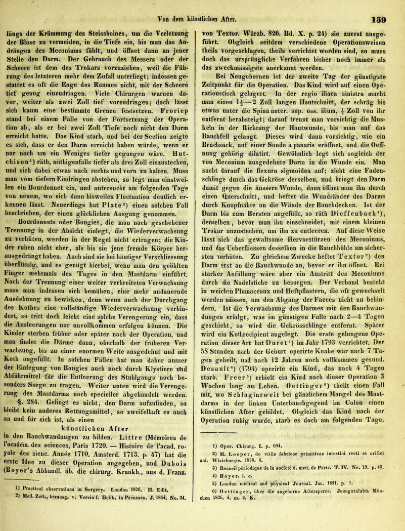 längs der Krümmung des Steissbeines, um die Verletzung der Blase zu vermeiden, in die Tiefe ein, bis man das An- drängen des Meconiums fühlt, und Öffnet dann an jener Stelle den Darm. Der Gebrauch des Messers oder der Scheere ist dem des Trokars vorzuziehen, weil die Füh- rung des letzteren mehr dem Zufall unterliegt; indessen ge- stattet es oft die Enge des Raumes nicht, mit der Scheere tief genug einzudringen. Viele Chirurgen warnen da- vor, weiter als zwei Zoll tief vorzudringen; doch lässt sich kaum eine bestimmte Grenze festsetzen. Froriep stand bei einem Falle von der Fortsetzung der Opera- tion ab, als er bei zwei Zoll Tiefe noch nicht den Darm erreicht hatte. Das Kind starb, und bei der Section zeigte es sich, dass er den Darm erreicht haben würde, wenn er nur noch um ein Weniges tiefer gegangen wäre. Hut- chison’) rätb, nötbigenfalls tiefer als drei Zoll einzustechen, und sich dabei etwas nach rechts und vorn zu halten. Muss man vom tiefem Eindringen abstehen, so legt man einstwei- len ein Bourdonnet ein, und untersucht am folgenden Tage von neuem, wo sich dann bisweilen Fluctuation deutlich er- kennen lässt. Neuerdings bat Plate2) einen solchen Fall beschrieben, der einen glücklichen Ausgang genommen. Bourdonnets oder Bougies, die man nach geschehener Trennung in der Absicht einlegt, die Wiederverwachsung zu verhüten, werden in der Regel nicht ertragen; die Kin- der ruhen nicht eher, als bis sie jene fremde Körper her- ausgedrängt haben. Auch sind sie bei häutiger Verschliessung überflüssig, und es genügt hierbei, wenn man den geöhlten Finger mehrmals des Tages in den Mastdarm einführt. Nach der Trennung einer weiter verbreiteten Verwachsung muss man indessen sich bemühen, eine mehr andauernde Ausdehnung zu bewirken, denn wenn auch der Durchgang des Kothes eine vollständige Wiederverwachsung verhin- dert, so tritt doch leicht eine solche Verengerung ein, dass die Ausleerungen nur unvollkommen erfolgen können. Die Kinder sterben früher oder später nach der Operation, und man findet die Därme dann, oberhalb der früheren Ver- wachsung, bis zu einer enormen Weite ausgedehnt und mit Koth angefüllt, ln solchen Fällen hat man daher ausser der Einlegung von Bougies auch noch durch Klystiere irtid Abführmittel für die Entleerung des Stuhlgangs noch be- sonders Sorge zu tragen. Weiter unten wird die Verenge- rung des Mastdarms noch specieller abgehandelt werden. §. 284. Gelingt es nicht, den Darm aufzufinden, so bleibt kein anderes Rettungsmittel, so zweifelhaft es auch an und für sich ist, als einen künstlichen After in den Bauchwandungen zu bilden. Littre (Memoires de l’academ. des Sciences, Paris 1720. — Histoire de Pacad. ro- yale des sicnc. Annde 1710. Amsterd. 1713. p. 47) hat die erste Idee zu dieser Operation angegeben, und Dubois (Boyer’s Abhandl. üb. die chirurg. Krankh., aus d. Franz. 1) Practical observations io Surgery. London 1826. II. Edit. 2) Med. Zeit., Lerausg. v. Verein f. Heilk. in Preussen. J. 1844. No. 24. von Textor. Würzb. 826. Bd. X. p. 24) sie zuerst ausge- führt. Obgleich seitdem verschiedene Operationsweisen theils vorgeschlagen, theils verrichtet worden sind, so muss doch das ursprüngliche Verfahren bisher noch immer als das zweckmässigste anerkannt werden. Bei Neugebornen ist der zweite Tag der günstigste Zeitpunkt für die Operation. Das Kind wird auf einen Ope- rationstisch gelagert, ln der regio iliaca sinistra macht man einen 1^—2 Zoll langen Hautschnitt, der schräg bis etwas unter die Spina anter. sup. oss. ilium, £ Zoll von ihr entfernt herabsteigt; darauf trennt man vorsichtig die Mus- keln in der Richtung der Hautwunde, bis man auf das Bauchfell gelangt. Dieses wird dann vorsichtig, wie ein Bruchsack, auf einer Sonde a panaris eröffnet, und die Oeflf- nung gehörig dilatirt. Gewöhnlich legt sich sogleich der von Meconium ausgedehnte Darm in die Wunde ein. Man sucht darauf die flexura sägmoidea auf; zieht eine Faden- schlingfc durch das Gekröse derselben, und bringt den Darm damit gegen die äussere Wunde, dann Öffnet man ihn durch einen Querschnitt, und heftet die Wundränder des Darms durch Knopfnähte an die Wände der Bauchdecken. Ist der Darm bis zum Bersten angefüllt, so räth Dieffenbach1), denselben , bevor man ihn einschneidet, mit einem kleinen Trokar anzustechen, um ihn zu entleeren. Auf diese Weise lässt sich das gewaltsame Hervorstürzen des Meconiums, und das Ueberfliessen desselben in die Bauchhöhle am sicher- sten verhüten. Zu gleichem Zwecke heftet Textor2) den Darm erst an die Bauchwunde an, bevor er ihn öffnet. Bei starker Anfüllung wäre aber ein Austritt des Meconiums durch (he Nadelstiche zu besorgen. Der Verband besteht in weichen Plumaceaux und Heftpflastern, die oft gewechselt werden müssen, um den Abgang der Faeces nicht zu behin- dern. Ist die Verwachsung des Darmes mit den Bauchwan- dungen eriolgt, was im günstigen Falle nach 2—4 Tagen geschieht, so wird die Gekrösschlinge entfernt. Später wird ein Kotkrecipient angelegt. Die erste gelungene Ope- ration dieser Art hatDuret3) im Jahr 1793 verrichtet. Der 58 Stunden nach der Geburt operirte Knabe war nach 7 Ta- gen geheilt, uad nach 12 Jahren noch vollkommen gesund. Desault4) (1794) operirte ein Kind, das nach 4 Tagen starb. Freer5) erhielt ein Kind nach dieser Operation 3 Wochen lang am Leben. Oettinger6) theilt einen Fall mit, wo Schlag in tweit bei gänzlichem Mangel des Mast- darms in der linken Unterbauchgegend im Colon einen künstlichen After gebildet. Obgleich das Kind nach der Operation ruhig wurde, starb es doch am folgenden Tage. 1) Oper. Chirurg. I. p. 694. 2) M. Locper, de vitiis fabricae primitivae iutestini recti et orifici ani. Wisieburgie. 1826. 4. 3) Rccutil periodique de la societ® d. med. de Paris. T. IV. No. 19. p. 45. 4) Boy er. 1. c. 5) London medical and ph'ysical Journal. Jau. 1821. p. 1. 6) Oettinger, Uber die augeborne Aftersperre. Juauguralabh. Mün- chen 1826, 4, m. 3, K.