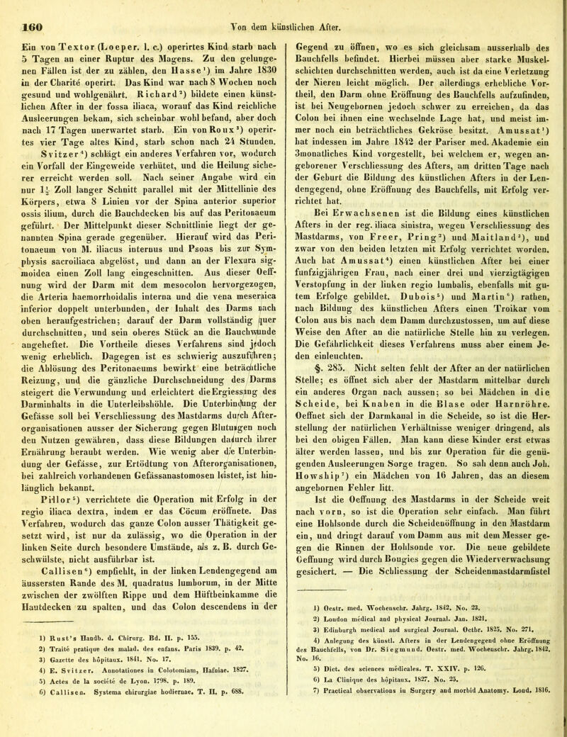 Ein von Textor (Loeper. 1. c.) operirtes Kind starb nach 5 Tagen an einer Ruptur des Magens. Zu den gelunge- nen Fällen ist der zu zählen, den Hasse1) im Jahre 1830 in der Charite operirt. Das Kind war nach 8 Wochen noch gesund und wohlgenährt. Richard2) bildete einen künst- lichen After in der fossa iliaca, worauf das Kind reichliche Ausleerungen bekam, sich scheinbar wohl befand, aber doch nach 17 Tagen unerwartet starb. Ein von Roux5) operir- tes vier Tage altes Kind, starb schon nach 24 Stunden. Svifczer4) schlägt ein anderes Verfahren vor, wodurch ein Vorfall der Eingeweide verhütet, und die Heilung siche- rer erreicht werden soll. Nach seiner Angabe wird ein nur li Zoll langer Schnitt parallel mit der Mittellinie des Körpers, etwa 8 Linien vor der Spina anterior superior ossis ilium, durch die Bauchdecken bis auf das Peritonaeum geführt. Der Mittelpunkt dieser Schnittlinie liegt der ge- nannten Spina gerade gegenüber. Hierauf wird das Peri- tonaeum von M. iliacus internus und Psoas bis zur Sym- physis sacroiliaca abgelöst, und dann an der Flexura sig- moidea einen Zoll lang eingeschnitten. Aus dieser Oeff- nung wird der Darm mit dem mesocolon hervorgezogen, die Arteria haemorrhoidalis interna und die vena meseraica inferior doppelt unterbunden, der Inhalt des Darms nach oben heraufgestrichen-, darauf der Darm vollständig quer durchschnitten, und sein oberes Stück an die Bauckwlinde angeheftet. Die Vortheile dieses Verfahrens sind jedoch wenig erheblich. Dagegen ist es schwierig auszufi/hren; die Ablösung des Peritonaeums bewirkt eine beträchtliche Reizung, und die gänzliche Durchschneidung des Darms steigert die Verwundung und erleichtert dieErgiess/mg des Darminhalts in die Unterleibshöhle. Die Unterbindung der Gefässe soll bei Verschliessung des Mastdarms du^ck After- organisationen ausser der Sicherung gegen Blutungen noch den Nutzen gewähren, dass diese Bildungen dadurch ihrer Ernährung beraubt werden. Wie wenig aber die Unterbin- dung der Gefässe, zur Ertödtung von Afterorganisationen, bei zahlreich vorhandenen Gefässanastomosen leistet, ist hin- länglich bekannt. Pi-llor5) verrichtete die Operation mit Erfolg in der regio iliaca dextra, indem er das Cöcum eröffnete. Das Verfahren, wodurch das ganze Colon ausser Thätigkeit ge- setzt wird, ist nur da zulässig, wo die Operation in der linken Seite durch besondere Umstände, als z. B. durch Ge- schwülste, nicht ausführbar ist. Callisen6) empfiehlt, in der linken Lendengegend am äussersten Rande des M. quadratus lumhorum, in der Mitte zwischen der zwölften Rippe und dem Hüftbeinkamme die Hautdecken zu spalten, und das Colon descendens in der 1) Ru st’s Handb. d. Chirurg. Bd. II. p. 155. 2) Traite pratique des malad, des enfaus. Paris 1839. p. 42. 3) Gazette des bopitaux. 1841. No. 17. 4) E. Scitzer. Annotationes in Colotomiam, Hafuiae. 1827. 5) Actes de la societe de Lyon. 1798. p. 189. 6) Callisen. Systema ebirurgiae bodiernae. T. IL p. 688. Gegend zu öffnen, wo es sich gleichsam ausserhalb des Bauchfells befindet. Hierbei müssen aber starke Muskel- schichten durchschnitten werden, auch ist da eine Verletzung der Niereu leicht möglich. Der allerdings erhebliche Vor- theil, den Darm ohne Eröffnung des Bauchfells aufzufindeD, ist bei Neugebornen jedoch schwer zu erreichen, da das Colon bei ihnen eine wechselnde Lage hat, und meist im- mer noch ein beträchtliches Gekröse besitzt. Amussat1) hat indessen im Jahre 1842 der Pariser med. Akademie ein 3monatliches Kind vorgestellt, bei welchem er, wegen an- geborener Verschliessung des Afters, am dritten Tage nach der Geburt die Bildung des künstlichen Afters in der Len- dengegend, ohne Eröffnung des Bauchfells, mit Erfolg ver- richtet hat. Bei Erwachsenen ist die Bildung eines künstlichen Afters in der reg. iliaca sinistra, wegen Verschliessung des Mastdarms, von Freer, Pring2) und Maitland3), und zwar von den beiden letzten mit Erfolg verrichtet worden. Auch hat Amussat4) einen künstlichen After bei einer fünfzigjährigen Frau, nach einer drei und vierzigtägigen Verstopfung in der linken regio lumbalis, ebenfalls mit gu- tem Erfolge gebildet. Dubois5) und Martin6) rathen, nach Bildung des künstlichen Afters einen Troikar vom Colon aus bis nach dem Damm durchzustossen, um auf diese Weise den After an die natürliche Stelle hin zu verlegen. Die Gefährlichkeit dieses Verfahrens muss aber einem Je- den einleuchten. §. 285. Nicht selten fehlt der After an der natürlichen Stelle; es öffnet sich aber der Mastdarm mittelbar durch ein anderes Organ nach aussen; so bei Mädchen in die Scheide, bei Knaben in die Blase oder Harnröhre. Oeffnet sich der Darmkanal in die Scheide, so ist die Her- stellung der natürlichen Verhältnisse weniger dringend, als bei den obigen Fällen. Man kann diese Kinder erst etwas älter werden lassen, und bis zur Operation für die genü- genden Ausleerungen Sorge tragen. So sah denn auch Job. Howship7) ein Mädchen von 16 Jahren, das an diesem angebornen Fehler litt. Ist die Oefifnung des Mastdarms in der Scheide weit nach vorn, so ist die Operation sehr einfach. Man führt eine Hohlsonde durch die Scheidenöffnung in den Mastdarm ein, und dringt darauf vom Damm aus mit dem Messer ge- gen die Rinnen der Hohlsonde vor. Die neue gebildete Geflfnung wird durch Bougies gegen die Wiederverwachsung gesichert. — Die Schliessung der Sckeidenmastdarmllstel 1) Oestr. med. Wocheuschr. Jahrg. 1842. No. 23. 2) Loudon medical and physical Journal. Jan. 1821. 3) Edinburgh medical and surgical Journal. Octbr. 1825. No. 271. 4) Anlegung des küustl. Afters in der Lendengegend ohne Eröffnung des Bauchfells, von Dr. Siegmtind. Oestr. med. Wochenschr. Jalirg. 1842, No. 16. 5) Dict. des Sciences medicales. T. XXIV. p. 126. 6) La Cliniqne des böpitaux. 1827. No. 25. 7) Practical observations in Surgcry and morbid Anatomy. Lond. 1816.