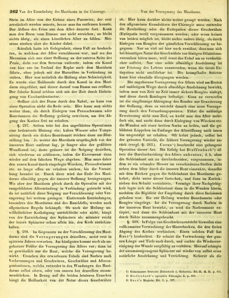 Stein im After von der Grösse eines Puteneies, der erst zerstückelt werden musste, bevor man ihn entfernen konnte. Der Abfluss des Urins aus dem After dauerte fort. Kann man den Darm vom Damme aus nicht erreichen, so bleibt nichts übrig, als einen künstlichen After zu bilden. Mei- stens sterben aber die Kinder dabei. Kürzlich batte ich Gelegenheit, einen Fall zu beobach- ten, in welcbem der After verschlossen war, und wo das Meconiuin sich aus einer Oeffnung an der unteren Seite des Penis, dicht vor dem Scrotum entleerte, indem ein Kanal von hier aus im Verlauf der Raphe nach dem Mastdarm führte, ohne jedoch mit der Harnröhre in Verbindung zu stehen. Hier war natürlich die Heilung ohne Schwierigkeit. Es wurde eine Hoblsonde durch den Kanal in den Mast- darm eingeführt, und dieser darauf vom Damm aus eröffnet. Der falsche Kanal schloss sich mit der Zeit durch Einbrin- gung von Cantharidentiuctur. Oeffnet sich der Dann durch den Nabel, so kann von einer Operation nicht die Rede sein. Hier kann man nichts weiter thun, als durch Einlegen von Pressschwamm oder Bourdonnets die Oeffnung gehörig erweitern, um den Ab- gang des Kothes frei zu erhalten. §. 287. Selten tritt bei den angeführten Operationen eine bedeutende Blutung ein; kaltes Wasser oder Taftipo- nirung durch ein dickes Bourdonnet reichen dann zur Blut- stillung hin. Je weiter der Mastdarm ursprünglich vo/t der äusseren Haut entfernt lag, je länger also der gebildete Wundkanal ist, desto grösser ist die Neigung desselben, sich wiederum zu schliessen, indem die Excremente dann wieder auf dem falschen Wege ahgehen. Man muss daher den neuen Kanal durch eingelegte Wiecken, Pressschwämme etc. so lange offen zu erhalten suchen, bis die Vernar- bung beendet ist. Durch diese wird das Ende des Mast- darms allmählig gegen die äussere Oeffnung herSngezogen. Wo aber der Mastdarm gleich durch die Operation mit der enugebildeten Aftermündung in Verbindung gebracht wird, da ist natürlich diese Neigung zur Verschliessung oder Ver- engerung bei weitem geringer. Eintretende Entzündungen, besonders des Mastdarms und des Bauchfells; werden nach allgemeinen Regeln bekämpft. Ob nach der Heilung un- willkürlicher Kothabgang zurückbleibt oder nicht, hängt von der Entwickelung des Spbincters ab; mitunter reicht der innere Sphincter schon allein bin, den Koth zurückzu- halten. §. 288. Im Gegensatz zu der Verschliessung des Mast- darms sind die Verengerungen desselben, meist erst in späteren Jahren erworbeu. Am häufigsten kommt noch als an- geborner Fehler die Verengerung des Afters vor; dann ist es gewöhnlich nur die Haut, welche die Verengerung be- wirkt. Ursachen des erworbenen Uebels sind Narben nach Verbrennungen und Geschwüren, Geschwülste und Afteror- ganisationen, welche entweder in den Wandungen des Mast- darms selbst sitzen, oder von aussen her denselben zusam- mendrücken. In Bezug auf die beiden letzteren Ursachen hängt die Heilbarkeit von der Natur dieser Geschwülste ab. Hier kann darüber nichts weiter gesagt werden. Nach den allgemeinen Grundsätzen der Chirurgie muss entweder die Zertheilung oder die Extirpation dieser Geschwülste (Extirpatio recti) vorgenommen werden; oder wenn keines von beiden möglich ist, bleibt nichts anders übrig, als durch Einlegen von Bougies der gänzlichen Verschliessung zu be- gegnen. Nur so viel sei hier noch erwähnt, dass man sich bei bösartiger Natur der Geschwülste vor blutigen Dilatations- versuchen hüten muss, weil sonst das Uebel um so verderbli- cher auftritt. Nur eine milde allmählige Ausdehnung ist zur Fristung des Lebens anzuwenden, wenn die totale Ex- tirpation nicht ausführbar ist. Die krampfhafte Strictur kann hier ebenfalls übergangen werden. Die angeborene Verengerung des Afters wird am Besten auf unblutigem Wege durch allmählige Ausdehnung bewirkt, indem man von Zeit zu Zeit immer dickere Bougies einlegt, und diese durch Bandagen befestigt. Ganz zu verwerfen ist die ringförmige Abtragung des Randes zur Erweiterung der Oeffnung, denn es entsteht danach eine neue Verenge- rung durch den Vernarbungsprozess. Führt die unblutige Erweiterung nicht zum Ziel, so kerbt man den After mehr- fach ein, und sucht dann durch Einlegung von Wieckcn etc. die Wunden mit einer breiten Narbe zu heilen, und die ge- bildeten Läppchen im Umfange der Afteröffnung nach innen hin umgestülpt zu erhalten. Oft kehrt jedoch, selbst bei der grössten Vorsicht, die frühere Verengerung wieder zu- rück (vergl. §. 283.). Carus1) beschreibt eine gelungene Operation dieser Art. Mit Erfolg hat Di eff enbach2) öf- ters die Durchschneidung des Afters subcutan, d. h. ohne die Schleimhaut mit zu durchschneiden, vorgenommen, in- dem er ein schmales Messer an verschiedenen Stellen dicht neben dem After durch die äussere Haut einsenkte, dasselbe mit dem Rücken gegen die Schleimhaut des Mastdarms ge- kehrt, dicht unter dieser fortschob, und dann im Zurück- ziehen den Schnitt verrichtete. Vermöge ihrer Nachgiebig- keit legte sich die Schleimhaut dann in die Wunden hinein, nachdem die Rigidität der Umgebung durch diese Incisionen gehoben war. Bis zur Heilung wurden Bourdonnets oder Bougies eingelegt. Ist die Verengerung durch Narben in der äusseren Haut bewirkt, so wird die Narbenmasse ex- tirpirt, und dann die Schleimhaut mit der äusseren Haut durch Nähte zusammengebracht. §. 289. In Folge von Geschwüren entsteht bisweilen eine vollkommene Verwachsung der Hinterbacken, die den freien Abgang des Kothes verhindert. Einen solchen Fall hat Rust3) beobachtet. Er schnitt die Verwachsung der gan- zen Länge und Tiefe nach durch, und suchte die Wiederver- einigung der Wunde sorgfältig zu verhüten. Hierauf erlangte der zusammengezogene Spbincter ani wieder von selbst seine natürliche Ausdehnung und Verrichtung. Sicherer als die 1) Gemeinsame deutsche Zeitschrift f. Geburtsk. Bd. II. H. II. p. 414, 2) Dieffeubach’s operative Chirurgie. I. p. 082. 3) Rust s Magazin. Bd. 1. p. 227.