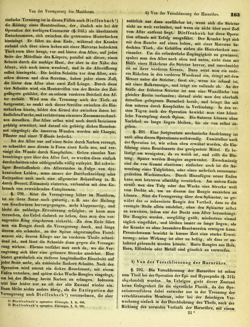 Von der Verengerung; des Mastdarms. einfache Trennung ist in diesen Fällen nach Dieffenbach1) die Bildung eines Hautstreifens, der, ähnlich wie bei der Operation der narbigen Contractur (§. 242.) als überhäutete Zwischenmasse, sich zwischen die getrennten Hinterbacken hineinlegt. Er führt zu dem Ende, während der Kranke stehend sich über einen hohen mit einer Matratze bedeckten Tisch vorn über beugt, vor und hinter dem After, auf jeder Seite der Mittellinie des Körpers, parallel mit dieser, einen Schnitt durch die narbige Haut, der aber in der Nähe des Afters, sich nach innen wendend, und in die Afteröffnung selbst hineingeht. Die beiden Schnitte vor dem After, zwi- schen diesem und dem Scrotum, haben jeder einen Zoll, die hinter dem After aber zwei Zoll Länge. Durch diese vier Schnitte wird ein Hautstreifen von der Breite des Zei- gefingers gebildet, der an seinem vorderen Drittheil den Af- ter enthält. Wird nun die Trennung nach der Tiefe zu fortgesetzt, so senkt sich dieser Streifen zwischen die Hin- terbacken hinein, bildet den Grund der zwischen ihnen be- findlichenFurche, und verhütetnun ein neues Zusammenschmel- zen derselben. Der After selbst wird noch durch Incisionen gehörig erweitert, und darauf ein gehörig dickes Bourdon- net eingelegt; die äusseren Wunden werden mit Charpie, Pflaster und einer T-Binde bedeckt. Ist der After nur auf einer Seite durch Narben verengt, so schneidet man diesen in Form eines Keils aus, und ver- einigt die Wunde durch Knopfnähte. Gehen einzelne Nar- benstränge quer über den After fort, so werden diese einfach durchschnitten oder nöthigenfalls völlig extirpirt. Bei schwie- liger Beschaffenheit des Afterrandes in Folge von dys- krasischen Leiden, muss ausser der Durchschneidung oder Extirpation auch noch eine allgemeine Behandlung (z. B. durch Decoct. Zittmanni) eintreten, verbunden mit dem Ge- brauch von erweichenden Cataplasraen. §. 290. Sitzt die Verengerung höher im Mastdarm, ist sie ihrer Natur nach gutartig, z. B. aus der Heilung von Geschwüren hervorgegangen, mehr klappenartig, und bleibt die unblutige Erweiterung erfolglos; so kann man versuchen, das Uebel dadurch zu heben, dass man den ver- engenden Ring ringsherum einkerbt. Zu dem Ende führt man ein Bougie durch die Verengerung durch, und längs diesem ein schmales, an der Spitze abgestumpftes Fistel- messer ein, dessen Klinge nur im vorderen Theile schnei- dend ist, und lässt die Schneide dann gegen die Verenge- rung wirken. Ebenso verfährt man auch da, wo die Ver- engerung sich über eine grössere Strecke ausdehnt. Hier leistet gewöhnlich ein tieferer longitudineller Einschnitt auf jeder Seite mehr, als zahlreiche flachere Schnitte. Nach der Operation wird zuerst ein dickes Bourdonnet, mit einem Faden versehen, und später dicke Wachs-Bougies eingelegt, um bei der Heilung breite Narben zu erlangen. Indessen tritt hier leider nur zu oft der alte Zustand wieder ein. Dann bleibt nichts anders übrig, als die Extirpation der Verengerung nach Dieffenbach2) vorzunehmen, die aber 1) Dieffenbach’s operative Chirurgie. I. S. 683. 2) Dieffenbach’s operative Chirurgie. I. S. 686. 4) Von der Verschliessung der Harnröhre. 163 natürlich nur dann ausführbar ist, wenn sich die Strictur nicht zu weit verbreitet, und wenn sie nicht über zwei Zoll vom After entfernt liegt. Dieffenbach hat diese Opera- tion oftmals mit Erfolg ausgeführt. Der Kranke legt sich mit dem Bauche auf einen hohen, mit einer Matratze be- deckten Tisch, die Gehülfen ziehen die Hinterbacken aus- einander. Um die erforderliche Zugängigkeit zu gewinnen spaltet man den After nach oben und unten, zieht dann mit Hülfe eines Häkchens die Strictur hervor, und umschneidet sie an ihrer vorderen Grenze. Dann setzt man ein ande- res Häkchen in den vorderen Wundrand ein, dringt mit dem Messer unter die Strictur, fasst sie, wenn sie schmal ist mit einer Balkenzange, und trägt sie vollends ab. An der Stelle der früheren Strictur ist nun eine W^undfläche von gleicher Breite vorhanden; darauf zieht man den oberhalb derselben gelegenen Darmtheil herab, und bringt ihn mit dem unteren durch Knopfnähte in Verbindung. In den er- sten Tilgen nach der Operation bewirkt man eine künst- liche Verstopfung durch Opium. Die Suturen können ohne Nachtheil so lange liegen bleiben, bis sie von selbst ab- gehen. §. 291. Eine fortgesetzte mechanische Ausdehnung ist nach allen diesen Operationen nothwendig. Unmittelbar nach der Operation ist, wie schon oben erwähnt worden, die Ein- führung eines Bourdonnets das geeignetste Mittel. Es be- lästigt am wenigsten, da es weich ist, und stillt die Blu- tung. Später werden Bougies angeweudet. Zweckmässig sind die von Gummi elasticum; einfacher noch ist die An- wendung eines Talglichtes, oder eines mehrfach zusammen- gedrehten Wachsstockes. Durch Hinzufügen neuer Enden kann man letzteren allmählig verstärken. Am untern Ende streift man den Talg oder das Wachs eine Strecke weit vorn Dochte ab, um an diesem das Bougie ausziehen zu können. Sitzt die Verengerung über dem Spbincter, so ge- währt das so zubereitete Bougie den Vortheil, dass es die verengte Stelle allein ausdehnt, ohne den Spbincter selbst zu erweitern, indem nur der Docht zum After heraushängt. Die Bougies werden, sorgfältig geölt, mindestens einmal täglich eingefübrt, und bleiben immer so lange liegen, als der Kranke es ohne besondere Beschwerden ertragen kann. Pressschwamm bewirkt in kurzer Zeit eine starke Erwei- terung; seine Wirkung ist aber zu heftig, als dass er an- haltend gebraucht werden könnte. Harte Bougies aus Holz, Horn, Elfenbein oder Metall sind gänzlich zu verwerfen. 4) Von der Verschliessung der Harnröhre. §. 292. Die Verschliessung der Harnröhre ist schon zum Theil bei der Operation der Epi- und Hypospadie (§. 212) abgehandelt worden. Im Uebrigen giebt dieser Zustand keine Gelegenheit für die eigentliche Plastik, da das Ope- rationsverfahren dabei entweder nur in der Trennung der verscbliessenden Membran, oder bei der fleischigen Ver- wachsung einfach in der Durchbohrung des Theils, nach der Richtung des normalen Verlaufs der Harnröhre, mit einem 21 °