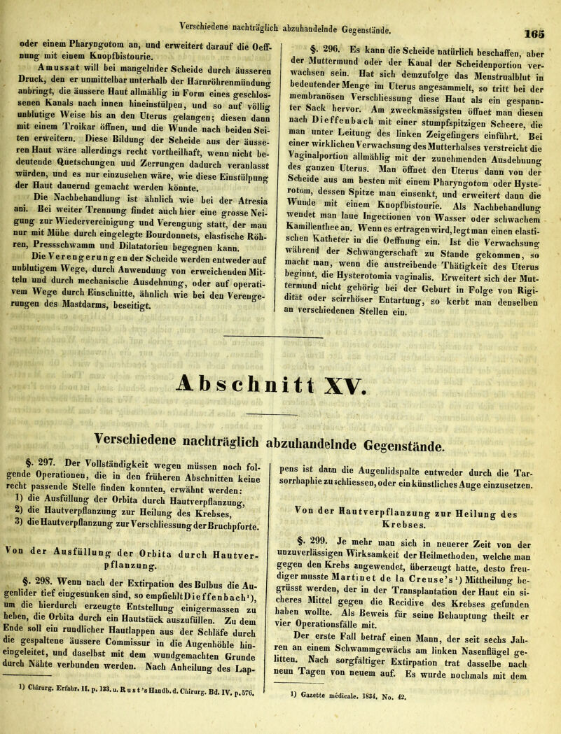 Verschiedene nachträglich abzuhandelnde Gegenstände. oder einem Pharyngotom an, und erweitert darauf die Oeff- nung mit einem Knopfbistourie. Amussat will bei mangelnder Scheide durch äusseren Druck, den er unmittelbar unterhalb der Harnröhrenmündung anbringt, die äussere Haut allmählig in Form eines geschlos0- senen Kanals nach innen hineinstülpen, und so auf völlig unblutige Weise bis an den Uterus gelangen; diesen dann mit einem Troikar öffnen, und die Wunde nach beiden Sei- ten erweitern. Diese Bildung der Scheide aus der äusse- ren Haut wäre allerdings recht vortheilhaft, wenn nicht be- deutende Quetschungen und Zerrungen dadurch veranlasst würden, und es nur einzusehen wäre, wie diese Einstülpung der Haut dauernd gemacht werden könnte. Die Nachbehandlung ist ähnlich wie bei der Atresia ani. Bei weiter Trennung findet auch hier eine grosse Nei- gung zur Wiedervereinigung und Verengung statt, der mau nur mit Mühe durch eingelegte Bourdonnets, elastische Röh- ren, Pressschwamm und Dilatatorien begegnen kann. Die Ver en g er u n g e n der Scheide werden entweder auf unblutigem Wege, durch Anwendung von erweichenden Mit- teln und durch mechanische Ausdehnung, oder auf operati- vem Wege durch Einschnitte, ähnlich wie bei den Verenge- rungen des Mastdarms, beseitigt. 165 §. 296. Es kann die Scheide natürlich beschaffen, aber der Muttermund oder der Kanal der Scheidenportion ver- wachsen sein. Hat sich demzufolge das Menstrualblut in bedeutender Menge im Uterus angesammelt, so tritt bei der membranösen Verschliessung diese Haut als ein gespann- ter Sack hervor. Am zweckmässigsten öffnet man diesen nach Dieffenbach mit einer stumpfspitzigen Scheere, die man unter Leitung des linken Zeigefingers einführt. Bei einer wirklichen Verwachsung des Mutterhalses verstreicht die Vaginalportion allmählig mit der zunehmenden Ausdehnung des ganzen Uterus. Man Öffnet den Uterus dann von der Scheide aus am besten mit einem Pharyngotom oder Hyste- nitom, dessen Spitze man cinsenkt, und erweitert dann die Wunde mit einem Knopfbistourie. Als Nachbehandlung wendet man laue Ingectionen von Wasser oder schwachem Kamillentheean. Wenn es ertragen wird, legt man einen elasti- schen Katheter in die Oeffnung ein. Ist die Verwachsung wahrend der Schwangerschaft zu Stande gekommen, so macht man, wenn die austreibende Thätigkeit des Uterus beginnt, die Hysterotomia vaginalis. Erweitert sich der Mut- termund nicht gehörig bei der Geburt in Folge von Rigi- dität oder scirrhöser Entartung, so kerbt man denselben an verschiedenen Stellen ein. Abschnitt XV. Verschiedene nachträglich §. 297. Der Vollständigkeit wegen müssen noch fol- gende Operationen, die in den früheren Abschnitten keine recht passende Stelle finden konnten, erwähnt werden: 1) die Ausfüllung der Orbita durch Hautverpflanzung, 2) die Hautverpflanzung zur Heilung des Krebses, 3) die Hautverpflanzung zurVerschliessungderBruchpforte. Von der Ausfüllung der Orbita durch Hautver- pflanzung. §. 298. Wenn nach der Extirpation des Bulbus die Au- genlider tief eingesunken sind, so empfiehltDieffenbach1) um die hierdurch erzeugte Entstellung einigermassen zu’ heben, die Orbita durch ein Hautstück auszufüllen. Zu dem Ende soll ein rundlicher Hautlappen aus der Schläfe durch die gespaltene äussere Commissur in die Augenhöhle hin- eingeleitet, und daselbst mit dem wundgemachten Grunde durch Nähte verbunden werden. Nach Anheilung des Lap- abzuhandelnde Gegenstände. pens ist dann die Augenlidspalte entweder durch die Tar- sorrhaphie zu schliessen, oder ein künstliches Auge einzusetzen. Von der Hautverpflanzung zur Heilung des Krebses. §. 299. Je mehr man sich in neuerer Zeit von der unzuverlässigen Wirksamkeit der Heilmethoden, welche man gegen den Krebs angewendet, überzeugt hatte, desto freu- diger musste Martinet de la Creuse’s1) Mittheilung be- grüsst werden, der in der Transplantation der Haut ein si- cheres Mittel gegen die Recidive des Krebses gefunden haben wollte. Als Beweis für seine Behauptung theilt er vier Operationsfälle mit. Der erste Fall betraf einen Mann, der seit sechs Jah- ren an einem Schwammgewächs am linken Nasenflügel ge- litten. Nach sorgfältiger Extirpation trat dasselbe nach neun Tagen von neuem auf. Es wurde nochmals mit dem 1) Gazette medical«. 1831. No. 42.