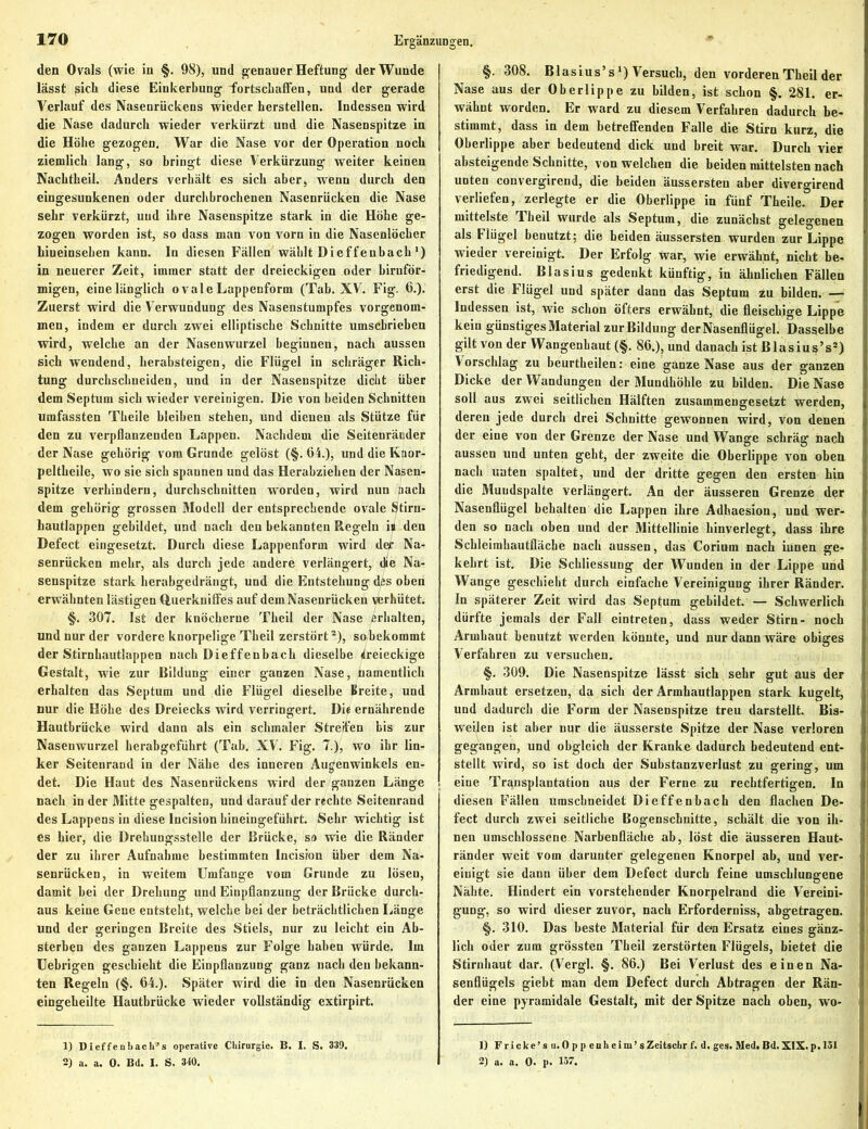 den Ovals (wie in §. 98), und genauer Heftung der Wunde lässt sich diese Einkerbung fortschaffen, und der gerade Verlauf des Nasenrückens wieder hersteilen. Indessen wird die Nase dadurch wieder verkürzt und die Nasenspitze in die Höhe gezogen. War die Nase vor der Operation noch ziemlich lang, so bringt diese Verkürzung weiter keinen Nachtheil. Anders verhält es sich aber, wenn durch den eingesunkenen oder durchbrochenen Nasenrücken die Nase sehr verkürzt, und ihre Nasenspitze stark in die Höhe ge- zogen worden ist, so dass man von vorn in die Nasenlöcher hiueinsehen kann, ln diesen Fällen wählt Dieffenbach') in neuerer Zeit, immer statt der dreieckigen oder bimför- migen, eine länglich ovale Lappenform (Tab. XV. Fig. 6.). Zuerst wird die Verwundung des Nasenstumpfes vorgenom- men, indem er durch zwei elliptische Schnitte umschrieben wird, welche an der Nasenwurzel beginnen, nach aussen sich wendend, herabsteigen, die Flügel in schräger Rich- tung durchschneiden, und in der Nasenspitze dicht über dem Septum sich wieder vereinigen. Die von beiden Schnitten umfassten Tbeile bleiben stehen, und dienen als Stütze für den zu verpflanzenden Lappen. Nachdem die Seitenräcder der Nase gehörig vom Grunde gelöst (§. 64.), und die Knor- peltheile, wo sie sich spannen und das Herabziehen der Nasen- spitze verhindern, durchschnitten worden, wird nun nach dem gehörig grossen Modell der entsprechende ovale Stirn- hautlappen gebildet, und nach den bekannten Regeln i» den Defect eingesetzt. Durch diese Lappenform wird der Na- senrücken mehr, als durch jede andere verlängert, die Na- senspitze stark herabgedrängt, und die Entstehung dfis oben erwähnten lästigen Querkniffes auf dem Nasenrücken verhütet. §. 307. Ist der knöcherne Theil der Nase erhalten, und nur der vordere knorpelige Theil zerstört1 2), so bekommt der Stirnhautlappen nach Dieffenbach dieselbe (ireieckige Gestalt, wie zur Bildung einer ganzen Nase, namentlich erhalten das Septum und die Flügel dieselbe Breite, und nur die Höhe des Dreiecks wird verringert. Di« ernährende Hautbrücke wird dann als ein schmaler Streifen bis zur Nasenwurzel herabgeführt (Tab. XV. Fig. 7.), wo ihr lin- ker Seitenrand in der Nähe des inneren Augenwinkels en- det. Die Haut des Nasenrückens wird der ganzen Länge nach in der Mitte gespalten, und darauf der rechte Seitenrand des Lappens in diese lncision bineingeführt. Sehr wichtig ist es hier, die Drehungsstelle der Brücke, sa wie die Ränder der zu ihrer Aufnahme bestimmten lncision über dem Na- senrücken, in weitem Umfange vom Grunde zu lösen, damit bei der Drehung und Einpflanzung der Brücke durch- aus keine Gene entsteht, welche bei der beträchtlichen Länge und der geringen Breite des Stiels, nur zu leicht ein Ab- sterben des ganzen Lappens zur Folge haben würde. Im Uebrigen geschieht die Einpflanzung ganz nach den bekann- ten Regeln (§. 64.). Später wird die in den Nasenrücken eingeheilte Hautbrücke wieder vollständig extirpirt. 1) Dieffenbacli’s operative Chirurgie. B. I. S. 339. 2) a. a. 0. Bd. I. S. 340. §. 308. Blasius’s *) Versuch, den vorderen Theil der Nase aus der Oberlippe zu bilden, ist schon §. 281. er- wähnt worden. Er ward zu diesem Verfahren dadurch be- stimmt, dass in dem betreffenden Falle die Stirn kurz, die Oberlippe aber bedeutend dick und breit war. Durch vier absteigende Schnitte, von welchen die beiden mittelsten nach unten convergirend, die beiden äussersten aber divergirend verliefen, zerlegte er die Oberlippe in fünf Theile. Der mittelste Theil wurde als Septum, die zunächst gelegenen als Flügel benutzt; die beiden äussersten wurden zur Lippe wieder vereinigt. Der Erfolg war, wie erwähnt, nicht be- friedigend. Blasius gedenkt künftig, in ähnlichen Fällen erst die Flügel und später dann das Septum zu bilden. Indessen ist, wie schon öfters erwähnt, die fleischige Lippe kein günstiges Material zur Bildung der Nasenflügel. Dasselbe gilt von der Wangenbaut (§. 86.), und danach ist Blasius’s*) Vorschlag zu beurtheilen: eine ganze Nase aus der ganzen Dicke der Wandungen der Mundhöhle zu bilden. Die Nase soll aus zwei seitlichen Hälften zusammengesetzt werden, deren jede durch drei Schnitte gewonnen wird, von denen der eine von der Grenze der Nase und Wange schräg nach aussen und unten gebt, der zweite die Oberlippe von oben nach unten spaltet, und der dritte gegen den ersten hin die Muudspalte verlängert. An der äusseren Grenze der Nasenflügel behalten die Lappen ihre Adhaesion, und wer- den so nach oben und der Mittellinie hinverlegt, dass ihre Schleimhautfläcbe nach aussen, das Corium nach iunen ge- kehrt ist. Die Schliessung der Wunden in der Lippe und Wange geschieht durch einfache Vereinigung ihrer Ränder. In späterer Zeit wird das Septum gebildet. — Schwerlich dürfte jemals der Fall eintreten, dass weder Stirn- noch Armbaut benutzt werden könnte, und nur dann wäre obiges Verfahren zu versuchen. §. 309. Die Nasenspitze lässt sich sehr gut aus der Armbaut ersetzen, da sich der Armhautlappen stark kugelt, und dadurch die Form der Nasenspitze treu darstellt. Bis- weilen ist aber nur die äusserste Spitze der Nase verloren gegangen, und obgleich der Kranke dadurch bedeutend ent- stellt wird, so ist doch der Substanzverlust zu gering, um eine Transplantation aus der Ferne zu rechtfertigen. In diesen Fällen umschneidet Dieffenbach den flachen De- fect durch zwei seitliche Bogenschnitte, schält die von ih- nen umschlossene Narbenfläche ab, löst die äusseren Haut- ränder weit vom darunter gelegenen Knorpel ab, und ver- einigt sie dann über dem Defect durch feine umschlungene Nähte. Hindert ein vorstehender Knorpelrand die Vereini- gung, so wird dieser zuvor, nach Erforderniss, abgetragen. §. 310. Das beste Material für dem Ersatz eines gänz- lich oder zum grössten Theil zerstörten Flügels, bietet die Stirnhaut dar. (Vergl. §. 86.) Bei Verlust des einen Na- senflügels giebt man dem Defect durch Abtragen der Rän- der eine pyramidale Gestalt, mit der Spitze nach oben, wo- 1) Fricke’sti. Oppeoheim’s Zeitsclir f. d. ges. Med. Bd. XIX. p. 131 2) a. a. 0. p. 157.