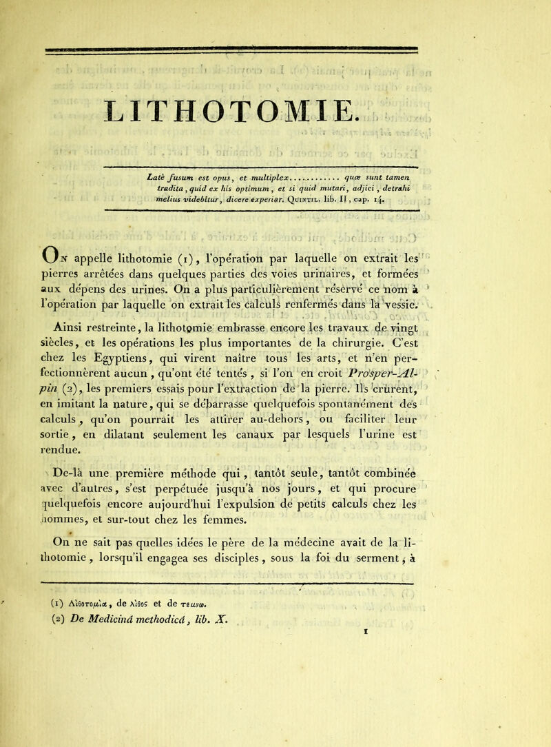 LITHOTOMIE. Latè fusutn est opus, et multiplex quce sunt tamen tradita , quid ex his optimum , et si quid mutari, adjici , detrahi melius videbltur, dicere experiar. Quintil. lib. II, cap. i\. appelle lithotomie (i), l’ope'ration par laquelle on extrait les: pierres arrêtées dans quelques parties des voies urinaires, et formées aux dépens des urines. On a plus particulièrement résèrvé ce nom à l’opération par laquelle on extrait les calculs renfermés dans la vessie. Ainsi restreinte, la lithotomie embrasse encore les travaux de vingt siècles, et les opérations les plus importantes de la chirurgie. C’est chez les Egyptiens, qui virent naître tous les arts, et n’en per- fectionnèrent aucun , qu’ont été tentés , si l’on en croit ’Pro'sper-Æ- pin (2), les premiers essais pour l’extraction de la pierre. Ils Crûrent, en imitant la nature, qui se débarrasse quelquefois spontanément des calculs, qu’on pourrait les attirer au-dehors, ou faciliter leur sortie, en dilatant seulement les canaux par lesquels l’urine est rendue. De-là une première méthode qui, tantôt seule, tantôt combinée avec d’autres, s’est perpétuée jusqu’à nos jours, et qui procure quelquefois encore aujourd’hui l’expulsion dé petits calculs chez les hommes, et sur-tout chez les femmes. On ne sait pas quelles idées le père de la médecine avait de la li- thotomie , lorsqu’il engagea ses disciples, sous la foi du serment ± à (1) AieoTOjitlot, de A180S et de reuva. (2) De Medicinâ methodicâ, lib. X.