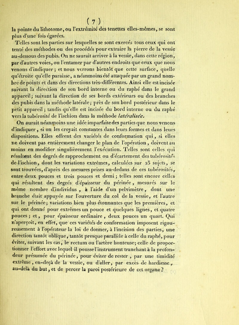 la pointe du lithotome, ou l'extrémité des tenettes elles-mêmes, se sont plus d’une fois égarées. Telles sont les parties sur lesquelles se sont exercés tous ceux qui ont tenté des méthodes ou des procédés pour extraire la pierre de la vessie au-dessous des pubis. On ne saurait arriver à la vessie, dans cette région, par d’autres voies, ou l’entamer par d’autres endroits que ceux que nous venons d’indiquer ; et nous verrons bientôt que cette surface, quelle qu’étroite qu’elle paraisse, a néanmoins été attaquée par un grand nom- bre de points et daris des directions très-différentes. Ainsi elle est incisée suivant la direction de son bord interne ou du raphé dans le grand appareil ; suivant la direction de ses bords extérieurs ou des branches des pubis dans la méthode latérale ; pi’ès de son bord postérieur dans le petit appareil ; tandis quelle est incisée du bord interne ou du raphé vers la tubérosité de l’ischion dans la méthode latéralisée. On aurait néanmoins une idée imparfaite des parties que nous venons d’indiquer , si on les croyait constantes dans leurs formes et dans leurs dispositions. Elles offrent des variétés de conformation qui, si elles ne doivent pas entièrement changer le plan de l’opération , doivent au moins en modifier singulièrement l’exécution. Telles sont celles qui résultent des degrés de rapprochement ou d’écartement des tubérosités de l’ischion, dont les variations extrêmes, calculées sur 23 sujets, se sont trouvées, d’après des mesures prises au-dedans de ces tubérosités, entre deux pouces et. trois pouces et demi ; telles sont encore celles qui résultent des degrés d’épaisseur du périnée, mesurés sur le même nombre d’individus , à l’aide d’un pelvimètre, dont une branche était' appuyée sur l'ouverture du col de la vessie, et l’autre sur le périnée; variations bien plus étonnantes que les premières, et qui ont donné pour extrêmes un pouce et quelques lignes, et quatre pouces ; et, pour épaisseur ordinaire , deux pouces un quart. Qui n’aperçoit, en effet, que ces variétés de conformation imposent rigou- reusement à l'opérateur la loi de donner, à l’incision des parties, une direction tantôt oblique, tantôt presque parallèle à celle du raphé, pour éviter, suivant les cas, le rectum ou l’artère honteuse; celle de propor- tionner l’effort avec lequel il pousse l’instrument tranchant à la profon- deur présumée du périnée ; pour éviter de rester , par une timidité extrême, en-deçà de la vessie, ou d’aller, par excès de hardiesse , au-delà du but, et de percer la paroi postérieure de cet organe 1