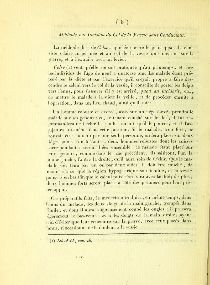 Méthode par Incision du Col de la Vessie sans Conducteur. La méthode dite dq Celse, appelée encore le petit appareil, con- siste à faire au périnée et au col de la vessie une incision sur la pierre, et à l’extraire avec un levier. Celse (i) veut quelle ne soit pratiquée qu’au printemps, et chez les individus de 1 âge de neuf à quatorze ans. Le malade étant pré- paré par la diète et par l’exercice qu’il croyait propre à faire des- cendre le calcul vers le col delà vessie, il conseille déporter les doigts vers l’anus, pour s’assurer s’il y est arrivé, quod an incident, etc., de mettre le malade à la diète la veille , et de procéder ensuite à l’opération, dans un lieu chaud, ainsi qu’il suit : Un homme robuste et exercé, assis sur un siège élevé, prendra le malade sur ses genoux ; et, le tenant couché sur le dos , il lui re- commandera de fléchir les jambes autant qu’il le pourra, et il l’as- ujettira lui-même dans cette position. Si le malade, trop fort, ne Souvait être contenu par une seule personne, on fera placer sur deux iéges joints l’un à l’autre, deux hommes robustes dont les cuisses orrespondantes seront liées ensemble : le malade étant placé sur leurs genoux, comme dans le cas précédent, ils saisiront, l’un la ambe gauche, l’autre la droite, qu’il aura soin de fléchir. Que le ma- alade soit tenu par un ou par deux aides, il doit être couché , de manière à ce que la région hypogastrique soit tendue, et la vessie poussée en bas afin que le calcul puisse être saisi avec facilité ; de plus, deux hommes forts seront placés à côté des premiers pour leur prê- ter appui. Ces préparatifs faits, le médecin introduira, en même temps, dans l’anus du malade, les deux doigts de la main gauche, trempés dans 'huile, et dont il aura soigneusement coupé les ongles ; il pressera cgeremeut le bas-ventre avec les doigts de la main droite, ayant fin d’éviter que leur rencontre sur la pierre, avec ceux places dans anus, n’occasionne de la douleur à la vessie. (0 Lib>VlI, cap. 26,