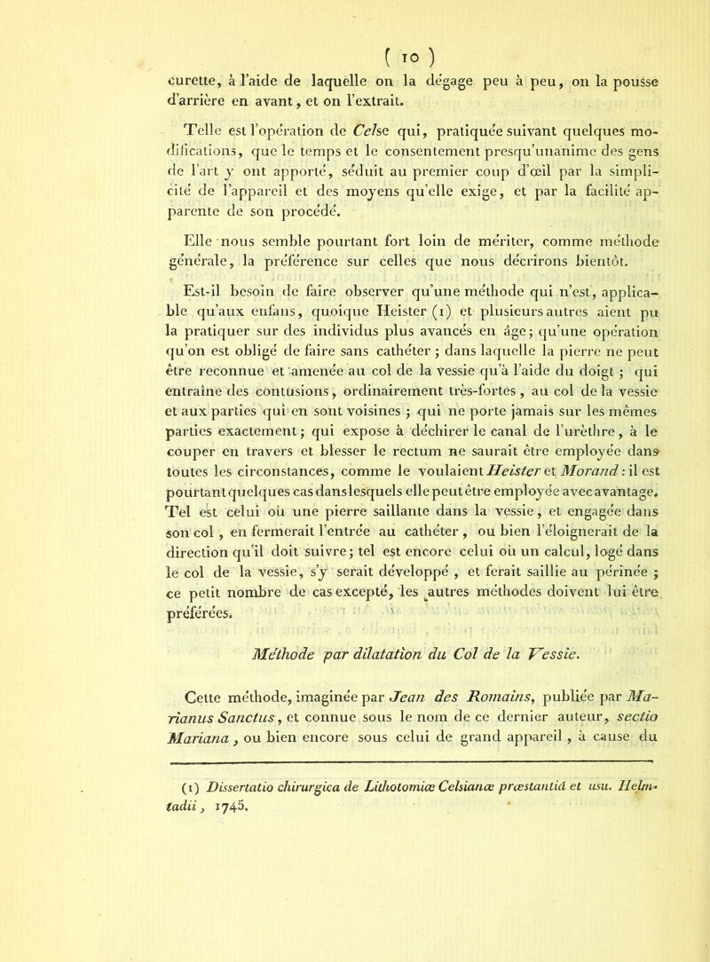 curette, à laide de laquelle on la de’gage peu à peu, on la pousse d’arrière en avant, et on l’extrait. Telle est l’opération de Celse qui, pratique'e suivant quelques mo- difications, que le temps et le consentement presqu’unanime des gens de l’art y ont apporte, séduit au premier coup d’œil par la simpli- cité' de l’appareil et des moyens qu’elle exige, et par la facilite' ap- parente de son proce'de'. Elle nous semble pourtant fort loin de me'riter, comme méthode ge’ne'rale, la pre'fe'rence sur celles que nous décrirons bientôt. Est-il besoin de faire observer qu’une me'thode qui n’est, applica- ble qu’aux enfans , quoique Heister (i) et plusieurs autres aient pu la pratiquer sur des individus plus avancés en âge; qu’une opération qu’on est obligé de faire sans cathéter ; dans laquelle la pierre ne peut être reconnue et'amenée au col de la vessie qu’à l’aide du doigt ; qui entraîne des contusions, ordinairement très-fortes, au col de la vessie et aux parties qui en sont voisines ; <jui ne porte jamais sur les mêmes parties exactement ; qui expose à déchirer le canal de l’urèthre, à le couper en travers et blesser le rectum ne saurait être employée dans toutes les circonstances, comme le voulaient Heister et Morand : il est pourtant quelques cas dans lesquels elle peut être employée avec avantage. Tel est celui où une pierre saillante dans la vessie, et engagée dans son col , en fermerait l’entrée au cathéter , ou bien l’éloignerait de la direction qu’il doit suivre; tel est encore celui où un calcul, logé dans le col de la Vessie, s’y serait développé , et ferait saillie au périnée ; ce petit nombre de cas excepté, les ^autres méthodes doivent lui êtfe préférées. Méthode par dilatation du Col de la Vessie. Cette méthode, imaginée par Jean des Romains, publiée par Ma- rianus Sanctus, et connue sous le nom de ce dernier auteur, sectio Mariana y ou bien encore sous celui de grand appareil, à cause du (i) Dissertatio chirurgica de Lithotomiœ Celüanœ prœstantid et Usu. Helm- tadii, 1745.