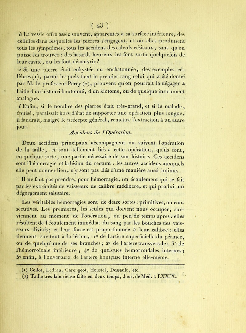 h La vessie offre assez souvent, apparentes à sa surface intérieure, des cellules dans lesquelles les pierres s’engagent, et où elles produisent tous les symptômes, tous les accidens des calculs vésicaux, sans qu’on puisse les trouver : des hasards heureux les font sortir quelquefois de leur cavité, o u les font découvrir ? z Si une pierre e'tait enkystée ou enchatonnée, des exemples cé- lèbres (i), parmi lesquels tient le premier rang celui qui a été donné par 1VL le professeur Percy (2), prouvent qu’on pourrait la dégager à l’aideId’un bistouri boutonné, d’un kiotome, ou de quelque instrument analogue. /Enfin, si le nombre des pierres'était très-grand, et si le malade, épuisé, paraissait hors d’état de supporter une opération plus longue, il faudrait, malgré le précepte général, remettre l’extraction à un autre jour. Accidens de V Operation. Deux accidens principaux accompagnent ou suivent l’opération de la taille , et sont tellement liés à cette opération, qu’ils font, en quelque sorte, une partie nécessaire de son histoire. Ces accidens sont l’hémorragie et la lésion du rectum : les autres accidens auxquels elle peut donner lieu, n’y sont pas liés d’une manière aussi intime. Il ne faut pas prendre, pour hémorragie, un écoulement qui se fait par les extrémités de vaisseaux de calibre médiocre, et qui produit un dégorgement salutaire. Les véritables hémorragies sont de deux sortes: primitives, ou con- sécutives. Les premières, les seules qui doivent nous occuper, sur- viennent au moment de l’opération , ou peu de temps après : elles résultent de l’écoulement immédiat du sang par les bouches des vais- seaux divisés ; et leur force est proportionnée à leur calibre : elles tiennent sur-tout à la lésion, x° de l’artère superficielle du périnée, ou de quelqu’une de ses branches ; 20 de l’artère transversale ; 3° de l’hémorroïdale inférieure ; 4° de quelques hémorroïdales internes ; 5° enfin, à l’ouverture de l’artère honteuse interne elle-même. (1) Collot, Ledran, Garengeot, Houstel, Dessault, etc. (2) Taille très-laborieuse faite en deux temps. Jour. deMéd. t. LXXIX,