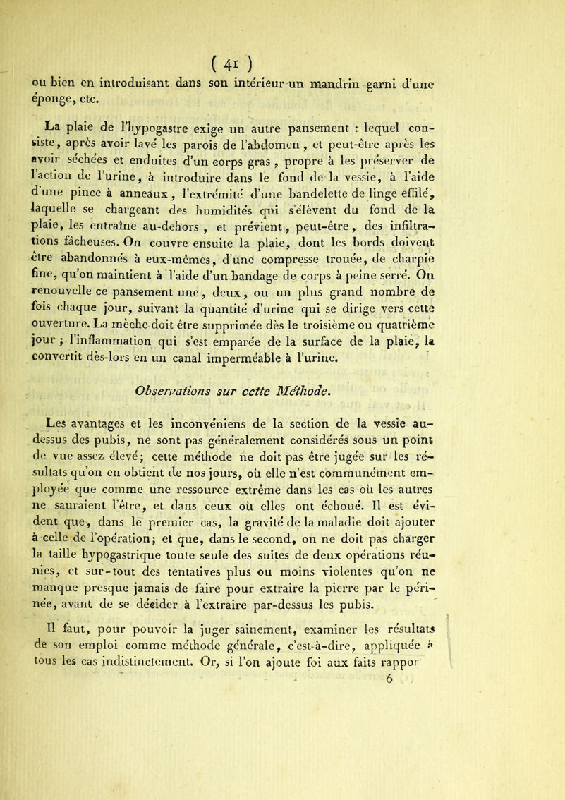 ou bien en introduisant dans son intérieur un mandrin garni d’une épongé, etc. La plaie de l’hypogastre exige un autre pansement : lequel con- siste , après avoir lave les parois de l’abdomen , et peut-être après les avoir séchées et enduites d’un corps gras , propre à les préserver de l’action de l’urine, à introduire dans le fond de'la vessie, à l’aide d’une pince à anneaux , l'extrémité d’une bandelette de linge effile', laquelle se chargeant des humidite's qui s’e'lèvent du fond de la plaie, les entraîne au-dehors , et prévient, peut-être, des infiltra- tions fâcheuses. On couvre ensuite la plaie, dont les bords doivent etre abandonnés à eux-mêmes, d’une compresse trouée, de charpie fine, qu’on maintient à l’aide d’un bandage de corps à peine serr-é. On renouvelle ce pansement une, deux, ou un plus grand nombre de fois chaque jour, suivant la quantité d’urine qui se dirige vers cette ouverture. La mèche doit être supprimée dès le troisième ou quatrième jour ; l’inflammation qui s’est emparée de la surface de la plaie, la convertit dès-lors en un canal imperméable à l’urine. Observations sur cette Méthode. Les avantages et les inconvéniens de la section de la vessie au- dessus des pubis, ne sont pas généralement considérés sous un point de vue assez élevé; cette méthode ne doit pas être jugée sur les ré- sultats qu’on en obtient de nos jours, ou elle n’est communément em- ployée que comme une ressource extrême dans les cas où les autres ne sauraient l’être, et dans ceux où elles ont échoué. Il est évi- dent que , dans le premier cas, la gravité de la maladie doit ajouter à celle de l’opération; et que, dans le second, on ne doit pas charger la taille hypogastrique toute seule des suites de deux opérations réu- nies, et sur-tout des tentatives plus ou moins violentes qu’on ne manque presque jamais de faire pour extraire la pierre par le péri- née, avant de se décider à l’extraire par-dessus les pubis. Il faut, pour pouvoir la juger sainement, examiner les résultats de son emploi comme méthode générale, c’est-à-dire, appliquée à tous les cas indistinctement. Or, si l’on ajoute foi aux faits rappor 6