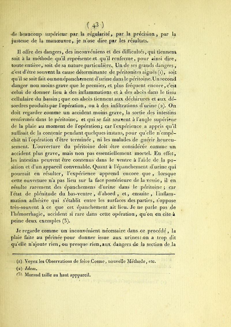 4e beaucoup supérieur par la régularité, par la précision , par la justesse de la manœuvre, je n’ose dire par les résultats» Il offre des dangers, des inconvéniens et des difficultés, qui tiennent soit à la méthode qu’il représente et qu’il renferme, pour ainsi dire, toute entière, soit de sa nature particulière,. Un de ses grands dangers , c’est d’être souvent la cause déterminante de péritonites aiguës (i), soit qu’il se soit fait ounonépanchement d’urine dans le péritoine. Un second danger non moins grave que le premier, et, plus fréquent encore,c’est celui de donner lieu à des inflammations et à des abcès dans le tissu cellulaire du bassin ; que ces abcès tiennent aux déchirures et aux dé- sordres produits par l’opération, ou à des infiltrations d’urine (2). On doit regarder comme un accident moins grave, la sortie des intestins renfermés dans le péritoine, et qui se fait souvent à l’angle supérieur de la plaie au moment de l’opération ; car l’expérience a appris qu’il suffisait de la contenir pendant quelques instans, pour qu’elle n’empê- chât ni l’opération d’être terminée , ni les malades de guérir heureu- sement. L’ouverture du péritoine doit être considérée comme un accident plus grave, mais non pas essentiellement mortel. En effet, les intestins peuvent être contenus dans le ventre à l’aide de la po- sition et d’un appareil convenable. Quant à l’épanchement d’urine qui pourrait en résulter, l’expérience apprend encore que , lorsque cette ouverture n’a pas lieu sur la face postérieure de la vessie, il en résulte rarement des épanchemens d’urine dans le péritoine ; car l’état de plénitude du bas-ventre, d’abord, et, ensuite, l’inflam- mation adhésive qui s’établit entre les surfaces des parties, s’oppose très-souvent à ce que cet épanchement ait lieu. Je ne parle pas ,de l’hémorrhagie, accident si rare dans cette opération, qu’on en cite à peine deux exemples (3). Je regarde comme un inconvénient nécessaire dans ce procédé, la plaie faite au périnée pour donner issue aux urines: on a trop dit quelle n’ajoute rien, ou presque rien,aux dangers de la section de la (1) Voyez les Observations de frère Cosme, nouvelle Méthode, etc. (2) Idem. Morand taille au haut apppareil.