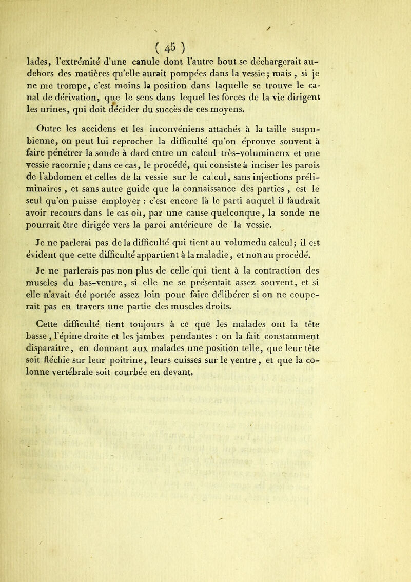 (4M lades, l'extrémité d’une canule dont l’autre bout se déchargerait au- dehors des matières qu’elle aurait pompées dans la vessie ; mais , si je ne me trompe, c’est moins la position dans laquelle se trouve le ca- nal de dérivation, que le sens dans lequel les forces de la vie dirigent les urines, qui doit décider du succès de ces moyens. Outre les accidens et les inconvéniens attachés à la taille suspu- bienne, on peut lui reprocher la difficulté qu’on éprouve souvent à faire pénétrer la sonde à dard entre un calcul très-voluminenx et une vessie racornie; dans ce cas, le procédé, qui consiste à inciser les parois de l’abdomen et celles de la vessie sur le calcul, sans injections préli- minaires , et sans autre guide que la connaissance des parties , est le seul qu’on puisse employer : c’est encore là le parti auquel il faudrait avoir recours dans le cas ou, par une cause quelconque, la sonde ne pourrait être dirigée vers la paroi antérieure de la vessie. Je ne parlerai pas de la difficulté qui tient au volumedu calcul; il est évident que cette difficulté appartient à la maladie, et non au procédé. Je ne parlerais pas non plus de celle 'qui tient à la contraction des muscles du bas-ventre, si elle ne se présentait assez souvent, et si elle n’avait été portée assez loin pour faire délibérer si on ne coupe- rait pas en travers une partie des muscles droits. Cette difficulté tient toujours à ce que les malades ont la tête basse, l’épine droite et les jambes pendantes : on la fait constamment disparaître, en donnant aux malades une position telle, que leur tête soit fléchie sur leur poitrine, leurs cuisses sur le ventre, et que la co- lonne vertébrale soit courbée en devant.