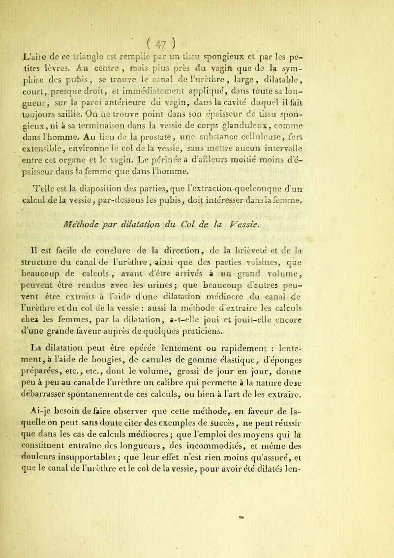 L’aire de ce triangle est remplie par un tissu spongieux et par les pe- tites lèvres. Au centre , mais plus près du vagifi que de la sym- phise des pubis, se trouve le canal de l’urèthre , large, dilatable, court, presque droit, et immédiatement appliqué, dans toute sa lon- gueur, sur la paroi ante'rieure dû vagin, dans la cavité duquel il fait toujours saillie. On ne trouve point dans son épaisseur de tissu spon- gieux, ni à sa terminaison dans la vessie de corps glanduleux, comme dans l’homme. Au lieu de la prostate, une substance celluleuse, fort extensible, environne le col delà vessie, sans mettre aucun intervalle entre cet organe et le vagin. Le périnée a d’ailleurs moitié moins d e- paisseur dans la femme que dans l’homme. Telle est la disposition des parties, que l’extraction quelconque d’urr calcul de la vessie, par-dessous les pubis, doit intéresser dans la femme. Méthode par dilatation du Col de la Vessie. Il est facile de conclure de la direction, de la brièveté et de la structure du canal de l’urèthre, ainsi que des parties voisines, que beaucoup de calculs, avant d’être arrivés à un grand volume, peuvent être rendus avec les urines ; que beaucoup d’autres peu- vent être extraits à Taide d’une dilatation médiocre du canal de l’urèthre et du col de la vessie : aussi la méthode d’extraire les calculs chez les femmes, par la dilatation, a-t-elle joui et jouit-elle encore d’une grande faveur auprès de quelques praticiens. La dilatation peut être opéi’ée lentement ou rapidement : lente- ment, à l’aide de bougies, de canules de gomme élastique, d’éponges préparées, etc., etc., dont le volume, grossi de jour en jour, donne peu à peu au canal de l’urèthre un calibre qui permette à la nature de$e débarrasser spontanément de ces calculs,, ou bien à l’art de les extraire. Ai-je besoin de faire observer que cette méthode, en faveur de la- quelle on peut sans doute citer des exemples de succès, ne peut réussir que dans les cas de calculs médiocres ; que l’emploi des moyens qui la constituent entraîne des longueurs, des incommodités, et même des douleurs insupportables ; que leur effet n’est rien moins qu’assuré, et que le canal de l’urèthre et le col de la vessie, pour avoir été dilatés len-