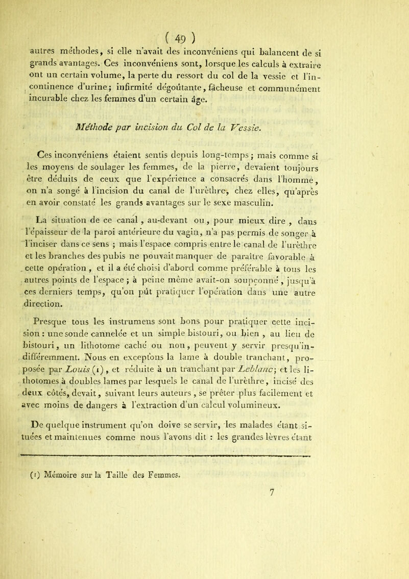 autres méthodes, si elle n’avait des inconvéniens qui balancent de si grands avantages. Ces inconve'niens sont, lorsque les calculs à extraire ont un certain volume, la perte du ressort du col de la vessie et l’in- continence d’urine; infirmité dégoûtante, fâcheuse et communément incurable chez les femmes d’un certain âge. Méthode par incision du Col de la Vessie. Ces inconvéniens étaient sentis depuis long-temps ; mais comme si les moyens de soulager les femmes, de la pierre, devaient toujours être déduits de ceux que l’expérience a consacrés dans l’homme, on n’a songé à l’incision du canal de l’urèthre, chez elles, qu’après en avoir constaté les grands avantages sur le sexe masculin. La situation de ce canal, au-devant ou, pour mieux dire , dans l’épaisseur de la paroi antérieure du vagin, n’a pas permis de songer à l’inciser dans ce sens ; mais l’espace compris entre le canal de l’urèthre et les branches des pubis ne pouvait manquer de paraître favorable à . cette opération , et il a été choisi d’abord comme préférable à tous les autres points de l’espace ; à peine même avait-on soupçonné, jusqu’à ces derniers temps, qu’on pût pratiquer l’opération dans une autre direction. Presque tous les instrumens sont bons pour pratiquer cette inci- sion : une sonde cannelée et un simple bistouri, ou bien , au lieu de bistouri, un lithotome caché ou non, peuvent y servir presqu’in- différemment. Nous en exceptons la lame à double tranchant, pro- posée par Louis (i) , et réduite à un tranchant par Leblanc; et les li- thotomes à doubles lames par lesquels le canal de l’urèthre, incisé des deux côtés, devait, suivant leurs auteurs , se prêter plus facilement et avec moins de dangers à l’extraction d’un calcul volumineux. De quelque instrument qu’on doive se servir, les malades étant si- tuées et maintenues comme nous l’avons dit : les grandes lèvres étant (r) Mémoire sur la Taille des Femmes. 7