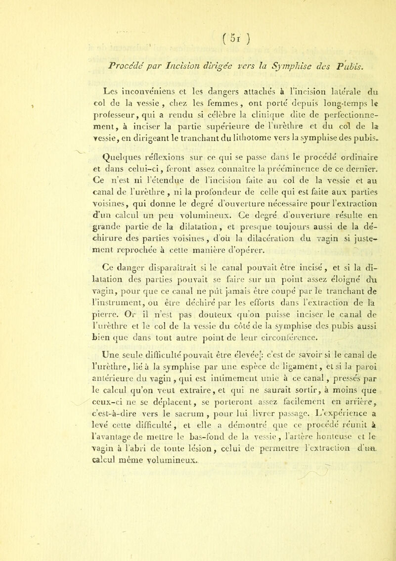 Procédé par Incision dirigée vers la Sjmphise des Pubis. Les inconvéniens et les dangers attache's à l’incision late'rale du col de la vessie , chez les femmes, ont porte' depuis long-temps le professeur, qui a rendu si célèbre la clinique dite de perfectionne- ment, à inciser la partie supérieure de l’urèthre et du col de la vessie, en dirigeant le tranchant du lithotome vers la sjmphise des pubis. Quelques réflexions sur ce qui se passe dans le procédé ordinaire et dans celui-ci, feront assez connaître la prééminence de ce dernier. Ce n’est ni l’étendue de l’incision faite au col de la vessie et au canal de l’urèthre , ni la profondeur de celle qui est faite aux parties voisines, qui donne le degré d’ouverture nécessaire pour l’extraction d’un calcul un peu volumineux. Ce degré d’ouverture résulte en grande partie de la dilatation, et presque toujours aussi de la dé- chirure des parties voisines, doit la dilacération du vagin si juste- ment reprochée à cette manière d’opérer. Ce danger disparaîtrait si le canal pouvait être incisé, et si la di- latation des parties pouvait se faire sur un point assez éloigné du vagin, pour que ce canal ne pût jamais être coupé par le tranchant de l’instrument, ou être déchiré par les efforts dans l’extraction de la pierre. Or il n’est pas douteux qu’on puisse inciser le canal de l’urèthre et le col de la vessie du côté de la sjmphise des pubis aussi bien que dans tout autre point de leur circonférence. Une seule difficulté pouvait être élevée-: c’est de savoir si le canal de l’urèthre, lié à la sjmphise par une. espèce de ligament, et si la paroi antérieure du vagin , qui est intimement unie à ce canal, pressés par le calcul qu’on veut extraire, et qui ne saurait sortir, à moins que ceux-ci ne se déplacent, se porteront assez facilement en arrière, c’est-à-dire vers le sacrum , pour lui livrer passage. L’expérience a levé cette difficulté, et elle a démontré que ce procédé réunit à l’avantage de mettre le bas-fond de la vessie, l’artère honteuse et le vagin à l’abri de toute lésion, celui de permettre l'extraction d’un, calcul même volumineux.