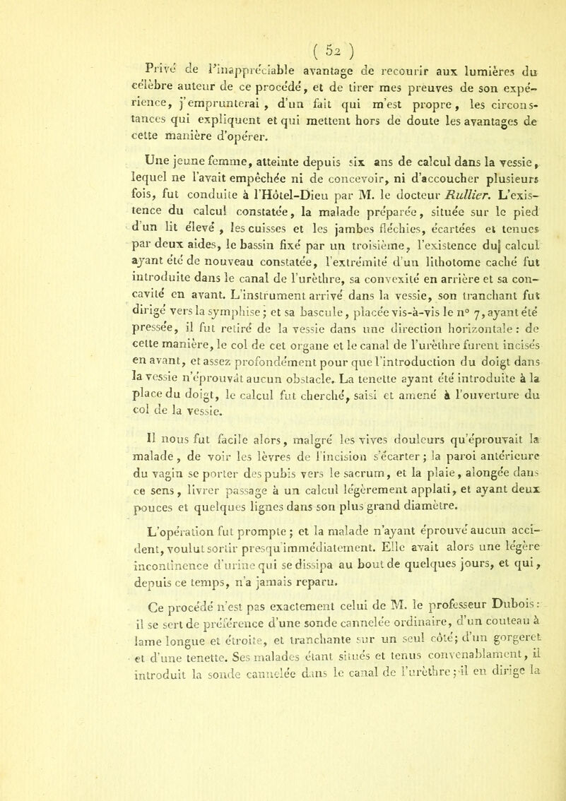 Prive de ^inappréciable avantage de recourir aux lumières du célébré auteur de ce procédé, et de tirer mes preuves de son expé- rience, j’emprunterai, d’un fait qui m’est propre, les circons- tances qui expliquent et qui mettent hors de doute les avantages de celte manière d’opérer. Une jeune femme, atteinte depuis six ans de calcul dans la vessie, lequel ne l’avait empêchée ni de concevoir, ni d’accoucher plusieurs fois, fut conduite à l’Hôtel-Dieu par M. le docteur Rullier. L’exis- tence du calcul constatée, la malade préparée, située sur le pied d un lit élevé , les cuisses et les jambes fléchies, écartées et tenues par deux aides, le bassin fixé par un troisième, l’existence duj calcul ajant été de nouveau constatée, l’extrémité d’un lithotome caché fut introduite dans le canal de l’urèthre, sa convexité en arrière et sa con- cavité en avant. L’instrument arrivé dans la vessie, son tranchant fut dirige vers la symphise ; et sa bascule, placée vis-à-vis le n° 7, ayant été pressée, il fut retiré de la vessie dans une direction horizontale: de celte manière, le col de cet organe et le canal de l’urèthre furent incisés en avant, et assez profondément pour que l’introduction du doigt dans la vessie n’éprouvât aucun obstacle. La tenette ayant été introduite à la place du doigt, le calcul fut cherché, saisi et amené à l’ouverture du col de la vessie. Iî nous fut facile alors, malgré les vives douleurs qu’éprouvait la malade, de voir les lèvres de l’incision s’écarter ; la paroi antérieure du vagin se porter des pubis vers le sacrum, et la plaie, alonge'e dans ce sens, livrer passage à un calcul légèrement applati, et ayant deux pouces et quelques lignes dans son plus grand diamètre. L’opération fut prompte ; et la malade n’ayant éprouvé aucun acci- dent, voulut sortir presqu’immédiatement. Elle avait alors une légère incontinence d’urine qui se dissipa au bout de quelques jours, et qui, depuis ce temps, n’a jamais reparu. Ce procédé n’est pas exactement celui de M. le professeur Dubois : il se sert de préférence d’une sonde cannelée ordinaire, d’un couteau à lame longue et étroite, et tranchante sur un seul côté; d’un gorgeret et d’une tenette. Ses malades étant situes et tenus convenablament, il introduit la sonde cannelée dans le canal de l’urèthre pii en dirige la