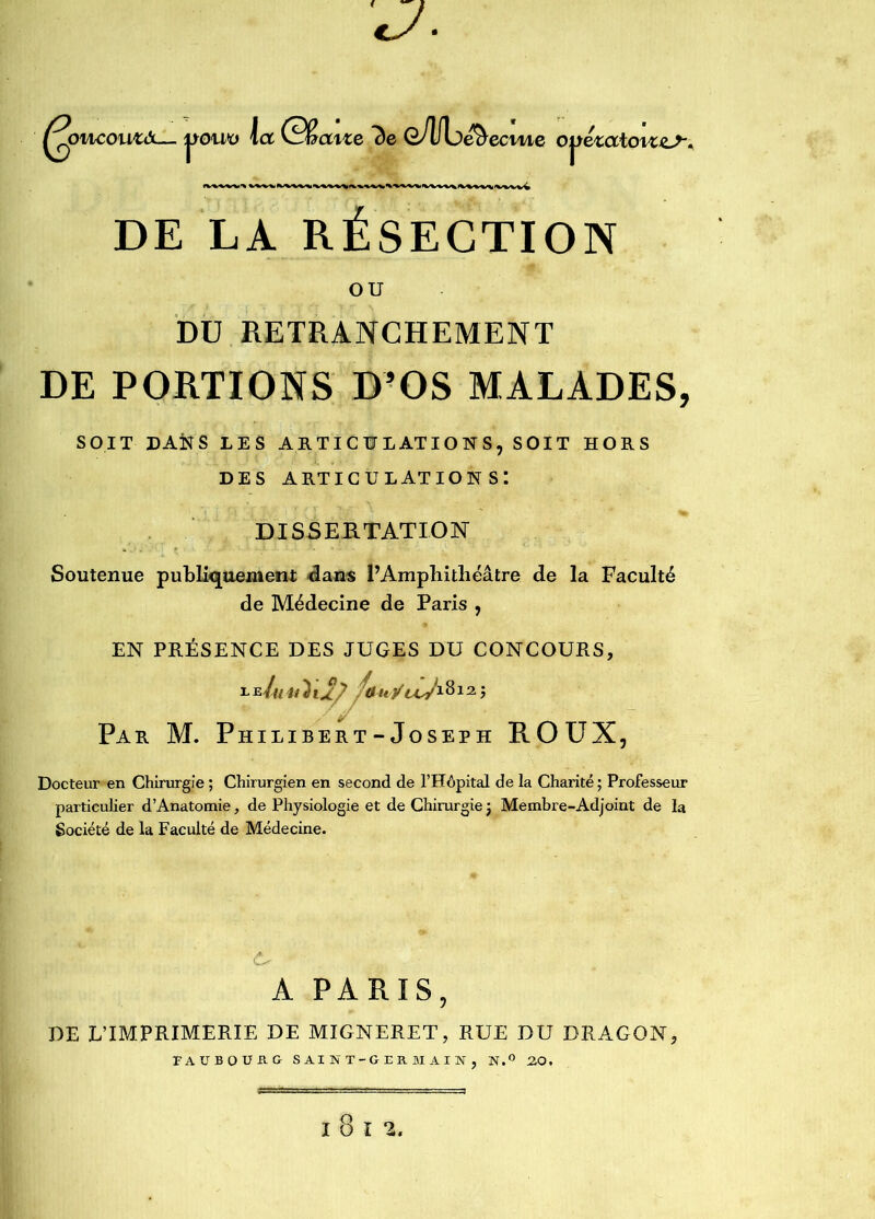 J ^oncoutâ— la Gêatze 7)e OÂfL)e& ecme Ojtézatoiz^ DE LA RÉSECTION ou DU RETRANCHEMENT DE PORTIONS D’OS MALADES, SOIT DANS LES ARTICULATIONS, SOIT HORS des articulations: DISSERTATION Soutenue publiquement dans P Amphithéâtre de la Faculté de Médecine de Paris , EN PRESENCE DES JUGES DU CONCOURS, /onÿuj1812 j Par M. Philibert-Joseph ROUX, Docteur en Chirurgie ; Chirurgien en second de l’Hôpital de la Charité ; Professeur particulier d’Anatomie, de Physiologie et de Chirurgie ; Membre-Adjoint de la Société de la Faculté de Médecine. A PARIS, PE L’IMPRIMERIE DE MIGNERET, RUE DU DRAGON, FAUBOURG SAINT-GERMAIN, N.° 20.