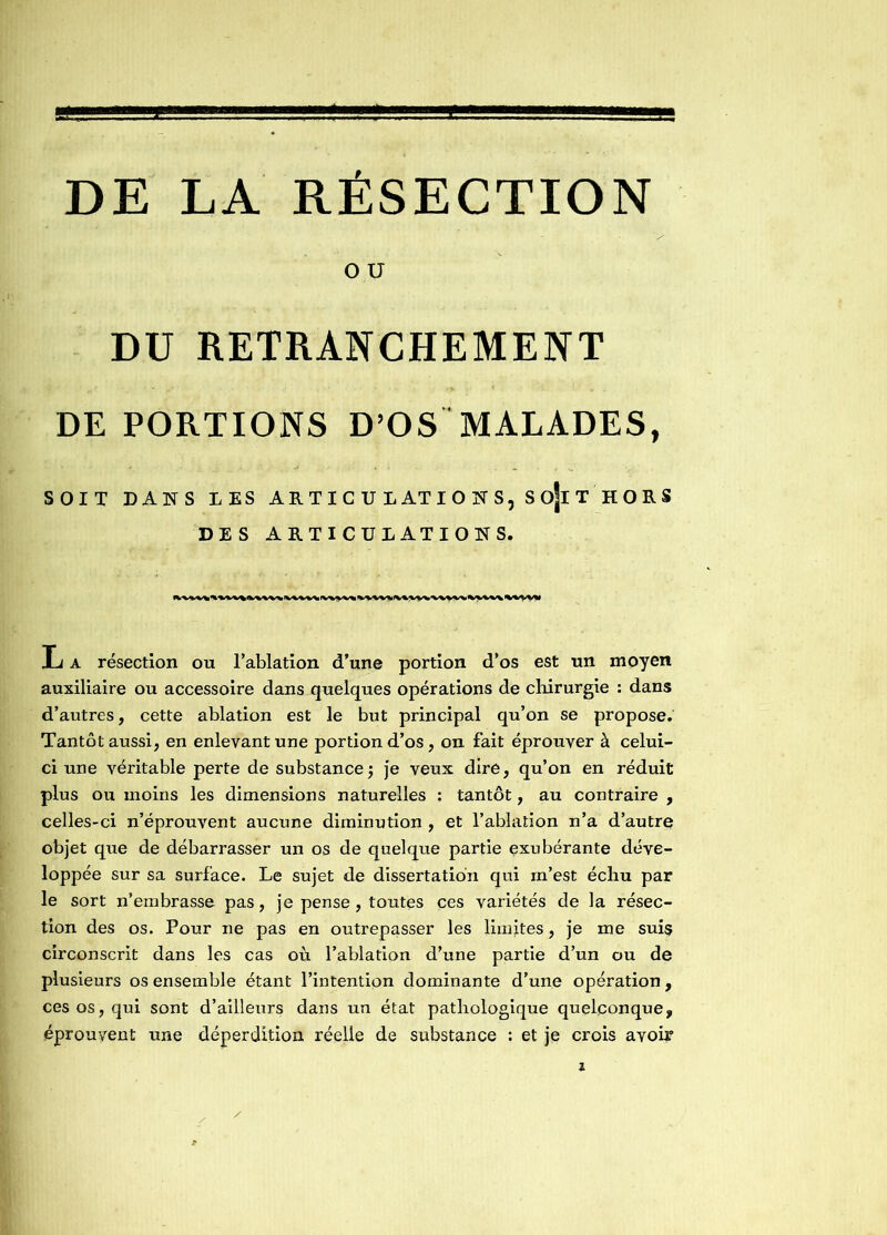 DE LA RESECTION O U DU RETRANCHEMENT DE PORTIONS D’OS MALADES, SOIT DANS LES ARTICULATIONS, SojlT HORS DES ARTICULATIONS. L a résection ou l’ablation d’une portion d’os est un moyen auxiliaire ou accessoire dans quelques opérations de chirurgie : dans d’autres, cette ablation est le but principal qu’on se propose. Tantôt aussi, en enlevant une portion d’os, on fait éprouver à celui- ci une véritable perte de substance; je veux dire, qu’on en réduit plus ou moins les dimensions naturelles : tantôt, au contraire , celles-ci n’éprouvent aucune diminution , et l’ablation n’a d’autre objet que de débarrasser un os de quelque partie exubérante déve- loppée sur sa surface. Le sujet de dissertation qui m’est échu par le sort n’embrasse pas, je pense, toutes ces variétés de la résec- tion des os. Pour ne pas en outrepasser les limites, je me suis circonscrit dans les cas où l’ablation d’une partie d’un ou de plusieurs os ensemble étant l’intention dominante d’une opération, ces os, qui sont d’ailleurs dans un état pathologique quelconque, éprouvent une déperdition réelle de substance : et je crois avoir