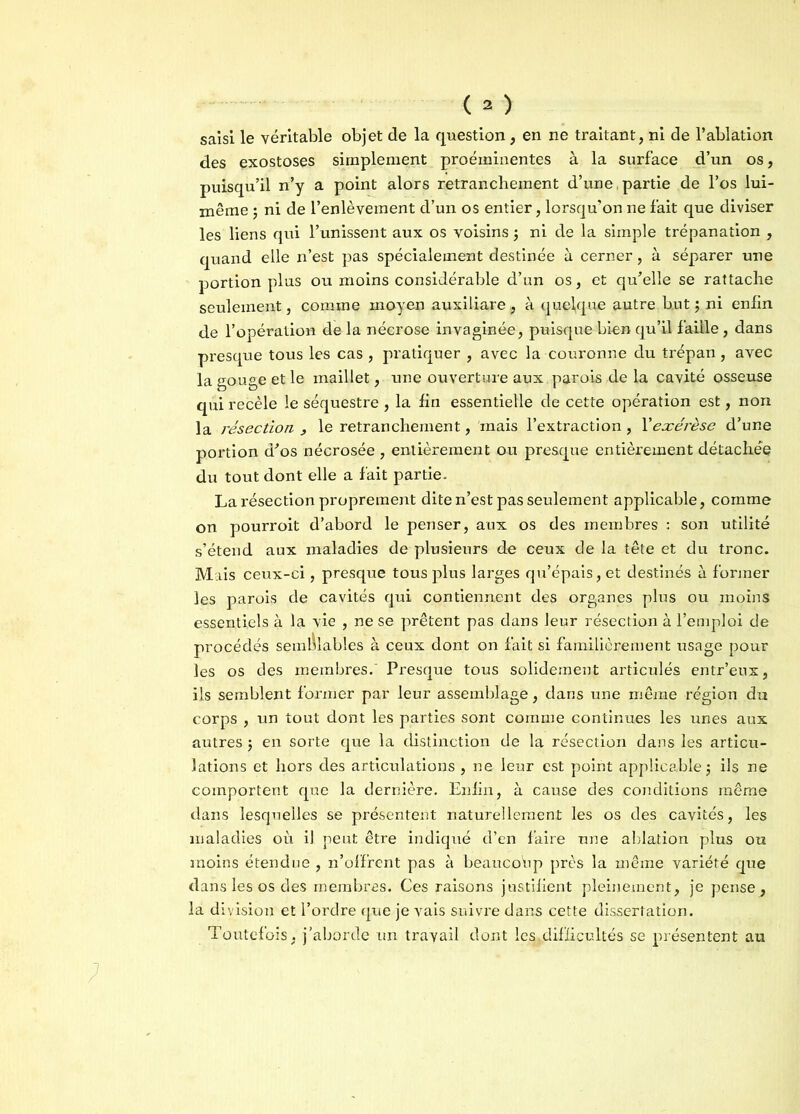 saisi le véritable objet de la question, en ne traitant, ni de l’ablation des exostoses simplement proéminentes à la surface d’un os, puisqu’il n’y a point alors retranchement d’une,partie de l’os lui- même ; ni de l’enlèvement d’un os entier, lorsqu’on ne fait que diviser les liens qui l’unissent aux os voisins ; ni de la simple trépanation , quand elle n’est pas spécialement destinée à cerner, à séparer une portion plus ou moins considérable d’un os, et qu’elle se rattache seulement, comme moyen auxiliare, à quelque autre but ; ni enfin de l’opération de la nécrose invaginée, puisque bien qu’il faille, dans presque tous les cas , pratiquer , avec la couronne du trépan, avec la gouge et le maillet, une ouverture aux parois de la cavité osseuse qui recèle le séquestre , la fin essentielle de cette opération est, non la résection > le retranchement, mais l’extraction , Xexérèse d’une portion d’os nécrosée , entièrement ou presque entièrement détachée du tout dont elle a fait partie. La résection proprement dite n’est pas seulement applicable, comme on pourroit d’abord le penser, aux os des membres : son utilité s’étend aux maladies de plusieurs de ceux de la tête et du tronc. Mais ceux-ci, presque tous plus larges qu’épais, et destinés à former les parois de cavités qui contiennent des organes plus ou moins essentiels à la vie , ne se prêtent pas dans leur résection à l’emploi de procédés semblables à ceux dont on fait si familièrement usage pour les os des membres.' Presque tous solidement articulés entr’eux, ils semblent former par leur assemblage, dans une même région du corps , un tout dont les parties sont comme continues les unes aux autres $ en sorte que la distinction de la résection dans les articu- lations et hors des articulations , ne leur est point applicable ; ils ne comportent que la dernière. Enfin, à cause des conditions même dans lesquelles se présentent naturellement les os des cavités, les maladies où il peut être indiqué d’en faire une ablation plus ou moins étendue , n’offrent pas à beaucoup près la même variété que dans les os des membres. Ces raisons justifient pleinement, je pense, la division et l’ordre que je vais suivre dans cette dissertation. Toutefois, j’aborde un travail dont les.difücultés se présentent au