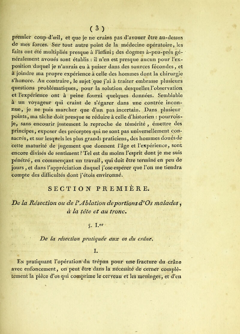 premier coup-d’œil, et que je ne crains pas d’avouer être au-dessus de mes forces. Sur tout autre point de la médecine opératoire, les faits ont été multipliés presque à l’infini $ des dogmes à-peu-près gé- néralement avoués sont établis : il n’en est presque aucun pour l’ex- position duquel je n’aurais eu à puiser dans des sources fécondes, et à joindre ma propre expérience à celle des hommes dont la chirurgie s’honore. Au contraire, le sujet [que j’ai à traiter embrasse plusieurs questions problématiques, pour la solution desquelles l’observation et ^expérience ont à peine fourni quelques données. Semblable à un voyageur qui craint de s’égarer dans une contrée incon- nue, je ne puis marcher que d’un pas incertain. Dans plusieur points, ma tâche doit presque se réduire à celle d’historien : pourrois- je, sans encourir justement le reproche de témérité , émettre des principes, exposer des préceptes qui ne sont pas universellement con- sacrés, et sur lesquels les plus grands praticiens, des hommes cloués de cette maturité de jugement que donnent l’âge et l’expérience, sont encore divisés de sentiment ? Tel est du moins l’esprit dont je me suis pénétré, en commençant un travail, qui doit être terminé en peu de jours , et dans l’appréciation duquel j’ose espérer que l’on me tiendra compte des difficultés dont j’étois environné. SECTION PREMIÈRE. De la Résection ou de VAblation déportions d’Os malades 9 à la tête et au tronc. S- I.ef De la résection pratiquée aux os du crâné, I. En pratiquant l’opération du trépan pour une fracture du crâne avec enfoncement, on peut être dans la nécessité de cerner complè- tement la pièce d’os qui comprime le cerveau et les méningés, et d’en