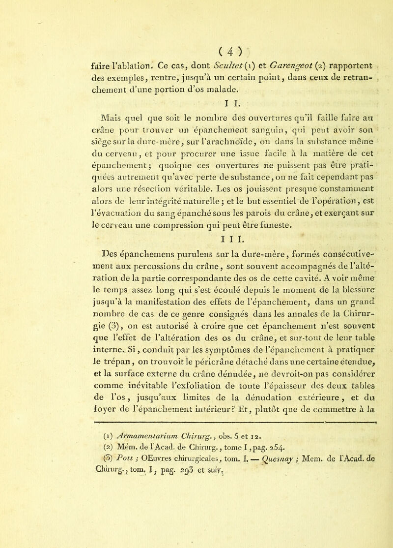 faire l’ablation. Ce cas, dont Scultet{i) et Garengeot (2) rapportent des exemples, rentre, jusqu’à un certain point, dans ceux de retran- chement d’une portion d’os malade. I I. Mais quel que soit le nombre des ouvertures qu’il faille faire au crâne pour trouver un épanchement sanguin, qui peut avoir son siège sur la dure-mère, sur l’arachnoïde, ou dans la substance même du cerveau, et pour procurer une issue facile à la matière de cet épanchement ; quoique ces ouvertures ne puissent pas être prati- quées autrement qu’avec perte de substance, on ne fait cependant pas alors une résection véritable. Les os jouissent presque constamment alors de leur intégrité naturelle ; et le but essentiel de l’opération, est l’évacuation du sang épanché sous les parois du crâne, et exerçant sur le cerveau une compression qui peut être funeste. I I I. Des épanchemens purulens sur la dure-mère, formés consécutive- ment aux percussions du crâne, sont souvent accompagnés de l’alté- ration de la partie correspondante des os de cette cavité. A voir même le temps assez long qui s’est écoulé depuis le moment de la blessure jusqu’à la manifestation des effets de l’épanchement, dans un grand nombre de cas de ce genre consignés dans les annales de la Chirur- gie (3), on est autorisé à croire que cet épanchement n’est souvent que l’effet de l’altération des os du crâne, et sur-tout de leur table interne. Si, conduit par les symptômes de l’épanchement à pratiquer le trépan, on trouvoit le péricrâne détaché dans une certaine étendue, et la surface externe du crâne dénudée, ne devroit-on pas considérer comme inévitable Eexfoliation de toute l’épaisseur des deux tables de l’os, jusqu’aux limites de la dénudation extérieure, et du foyer de l’épanchement intérieur? Et, plutôt que de commettre à la (1) Armamentarium Chirurg., obs. 5 et 12 . (2) Mém. de l’Acad. de Chirurg., tome I, pag. 254- (3) Pott ; OEuvres chirurgicales, tom. I. — Qucsnay ; Mem. de l’Acad. de Chirurg.} tom. I ; pag. 293 et suiv-