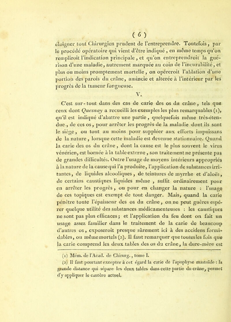 éloigner tout Chirurgien prudent de l’entreprendre. Toutefois, par le procédé opératoire qui vient d’être indiqué , en même temps qu’on rempliroit l’indication principale , et qu’on entreprendroit la gué- rison d’une maladie, autrement marquée au coin de l’in curabilité, et plus ou moins promptement mortelle , on opéreroit l’ablation d’une portion des parois du crâne, amincie et altérée à l’intérieur par les progrès de la tumeur fongueuse. V. C’est sur - tout dans des cas de carie des os du crâne , tels que ceux dont Quesnay a recueilli les exemples les plus remarquables (1), qu’il est indiqué d’abattre une partie, quelquefois même très-éten- due-, de ces os, pour arrêter les progrès de la maladie dont ils sont le siège, ou tout au moins pour suppléer aux efforts impuissans de la nature , lorsque cette maladie est devenue stationnaire. Quand la carie des os du crâne , dont la cause est le plus souvent le virus vénérien, est bornée à la table externe , son traitement ne présente pas de grandes difficultés. Outre l’usage de moyens intérieurs appropriés à la nature de la cause qui l’a produite, l’application de substances irri- tantes, de liquides alcooliques , de teintures de myrrhe et d’aloës, de certains caustiques liquides même , suffit ordinairement pour en arrêter les progrès , ou pour en changer la nature : l’usage de ces topiques est exempt de tout danger. Mais, quand la carie pénètre toute l’épaisseur des os du crâne, on ne peut guères espé- rer quelque utilité des substances médicamenteuses : les caustiques ne sont pas plus efficaces $ et l’application du feu dont on fait un usage assez familier dans le traitement de la carie de beaucoup d’autres os, exposeroit presque sûrement ici à des accidens formi- dables, ou mêmemortels (2). Il faut remarquer quetoutesles fois que la carie comprend les deux tables des os du crâne, la dure-mère est (1) Mém. de l’Acad. de Çhirurg., tome I. (2) Il faut pourtant: excepter à cet égard la carie de l’apophyse mastoïde : la grande distance qui sépare les deux tabjes dans cette partie du crâne ^ permet d’y appliquer le cautère actuel,