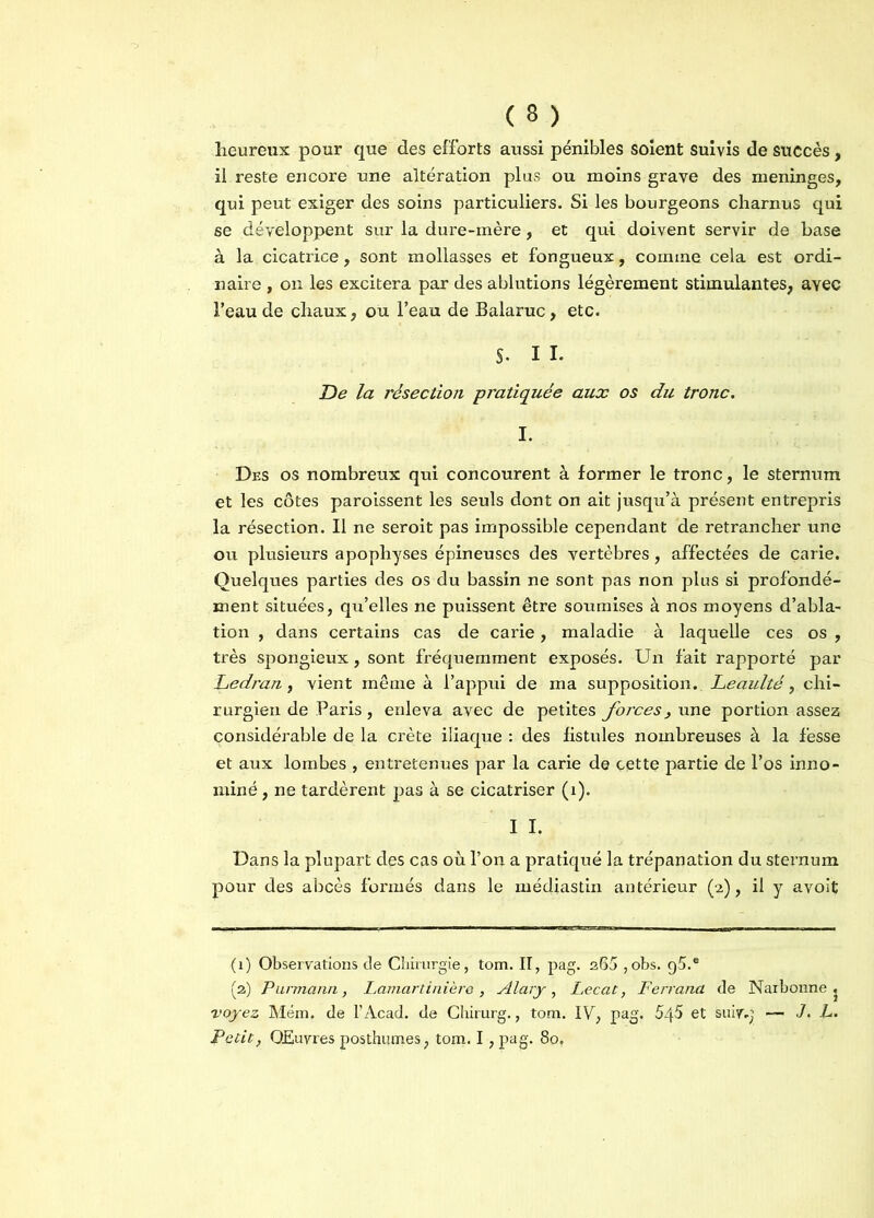 heureux pour que des efforts aussi pénibles soient suivis de succès, il reste encore une altération plus ou moins grave des méningés, qui peut exiger des soins particuliers. Si les bourgeons charnus qui se développent sur la dure-mère, et qui doivent servir de base à la cicatrice, sont mollasses et fongueux, comme cela est ordi- naire , on les excitera par des ablutions légèrement stimulantes, avec l’eau de chaux, ou l’eau de Balaruc, etc. S. I i. jDe la résection pratiquée aux os du tronc. I. Des os nombreux qui concourent à former le tronc, le sternum et les côtes paroissent les seuls dont on ait jusqu’à présent entrepris la résection. Il ne seroit pas impossible cependant de retrancher une ou plusieurs apophyses épineuses des vertèbres, affectées de carie. Quelques parties des os du bassin ne sont pas non plus si profondé- ment situées, qu’elles ne puissent être soumises à nos moyens d’abla- tion , dans certains cas de carie, maladie à laquelle ces os , très spongieux, sont fréquemment exposés. Un fait rapporté par Ledran, vient même à l’appui de ma supposition. Leaulté, chi- rurgien de Paris, enleva avec de petites forces, une portion assez considérable de la crête iliaque : des fistules nombreuses à la fesse et aux lombes , entretenues par la carie de cette partie de l’os inno- mmé , ne tardèrent pas à se cicatriser (1). I I. Dans la plupart des c&s où l’on a pratiqué la trépanation du sternum pour des abcès formés dans le médjastin antérieur (2), il y avoit (1) Observations de Chirurgie, tom. II, pag. a65 ,obs. g5.® (a) Purmann, Lamartinière , Alary, Lecat, Ferrand de Narbonne, voyez Mém. de l’Acad. de Chirurg., tom. IV, pag. 545 et suiv.j — J. L. Petit, Œuvres posthumes, toin. I ,pag. 80,