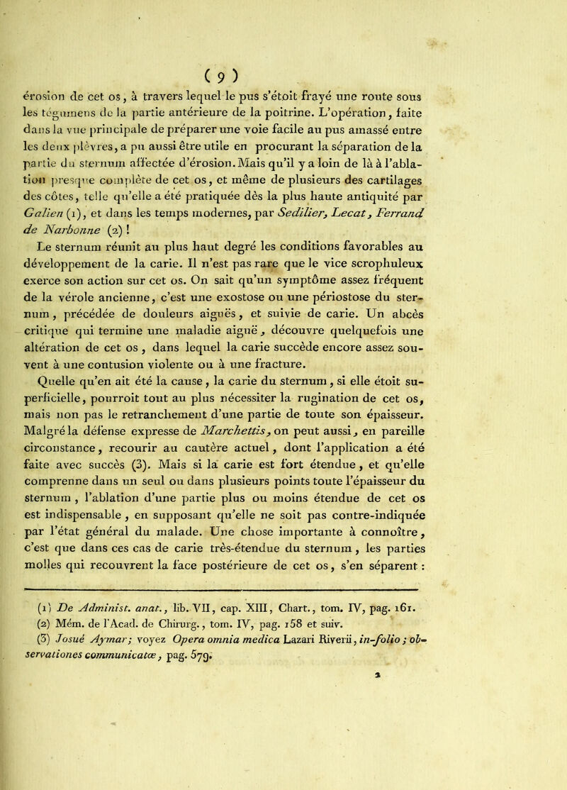 érosion cle cet os, à travers lequel le pus s’étoit frayé une route sous les tégumens cle la partie antérieure de la poitrine. L’opération, faite dans la vue principale de préparer une voie facile au pus amassé entre les deux plèvres, a pu aussi être utile en procurant la séparation de la partie du sternum affectée d’érosion. Mais qu’il y a loin de là à l’abla- tion presque complète de cet os, et même de plusieurs des cartilages des côtes, telle qu’elle a été pratiquée dès la plus haute antiquité par Galien (1), et dans les temps modernes, par SedilierLecat, Ferrand de Narbonne (2) ! Le sternum réunit au plus haut degré les conditions favorables au développement de la carie. Il n’est pas rare que le vice scrophuleux exerce son action sur cet os. On sait qu’un symptôme assez fréquent de la vérole ancienne, c’est une exostose ou une périostose du ster- num , précédée de douleurs aiguës, et suivie de carie. Un abcès critique qui termine une maladie aiguë , découvre quelquefois une altération de cet os , dans lequel la carie succède encore assez sou- vent à une contusion violente ou à une fracture. Quelle qu’en ait été la cause, la carie du sternum, si elle étoit su- perficielle, pourroit tout au plus nécessiter la rugination de cet os, mais non pas le retranchement d’une partie de toute son épaisseur. Malgré la défense expresse de Marchettis, on peut aussi, en pareille circonstance, recourir au cautère actuel, dont l’application a été faite avec succès (3). Mais si la carie est fort étendue, et qu’elle comprenne dans un seul ou dans plusieurs points toute l’épaisseur du sternum , l’ablation d’une partie plus ou moins étendue de cet os est indispensable, en supposant qu’elle ne soit pas contre-indiquée par l’état général du malade. Une chose importante à connoître, c’est que dans ces cas de carie très-étendue du sternum, les parties molles qui recouvrent la face postérieure de cet os, s’en séparent : (1) De Administ. anat., lib. VII, cap. XIII, Chart., tom. IV, pag. 161. (2) Mém. de l'Acad. de Chirurg., tom. IV, pag. i58 et suiv. (3) Josué Aymar; voyez Opéra omnia medica Lazari Riverii, in-folio ; o£- servationes communicatœ, pag. 5jç).