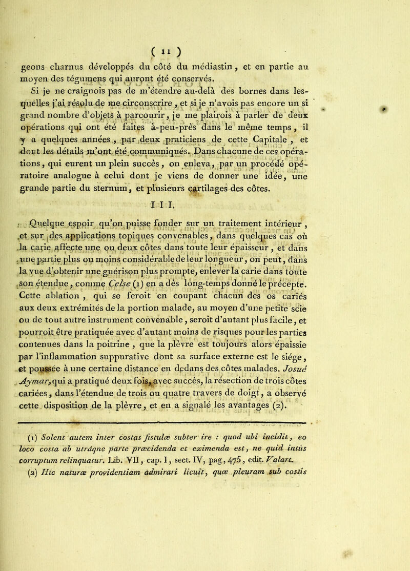 geons charnus développés du côté du médiastin , et en partie au moyen des tégumens qui aurpnt été conservés. Si je ne craignois pas de m’étendre au-delà des bornes dans les- quelles j’ai résplu de me circonscrire , et si je n’avois pas encore un si grand nombre d’objets à parcourir, je me plairois à parler de deux opérations qui ont été faites â-peu-près dans le même temps , il y a quelques années., .par deux praticiens de cette Capitale , et dont les détails .m’ontété.communiqués..Dans chacune de ces opéra- tions, qui eurent un plein succès, on enleva, par un procédé opé- ratoire analogue à celui dont je viens de donner une idée, une grande partie du sternum, et plusieurs cartilages des côtes. I I I. :■ Quelque .espjpir qu’on puisse fonder sur un traitement intérieur , .et sur des applications topiques convenables, dans quelques cas où Ja carie affecte une ou deux côtes dans toute leur épaisseur, et dans .une p.artie plus ou moins considérablede leur longueur, on peut, dans la vue d’obtenir une guérison plus prompte, enlever la carie dans toute .son Rendue, comme Çetse (1) en a dès long-temps donné le précepte. Cette ablation , qui se feroit en coupant chacun des os cariés aux deux extrémités delà portion malade, au moyen d’une petite scie ou de tout autre instrument convenable, seroit d’autant plus facile, et pourroit être pratiquée avec d’autant moins de risques pour les parties contenues dans la poitrine , que la plèvre est toujours alors épaissie par l’inflammation suppurative dont sa surface externe est le siège, et poussée à une certaine distance en dedans des côtes malades. Josué Aymar, qui a pratiqué deux fois^avec succès, la résection de trois côtes cariées, dans l’étendue de trois ou quatre travers de doigt, a observé cette disposition de la plèvre, et en a signalé les avantages (2). (1) Soient autern inter costas fistulœ subter ire : quod ubi incidit, eo loco costa ab utrâqne parte prœcidenda et eximenda est, ne quid intùs corruptum relinquatur. Lib. VII, cap. I, sect. IV, pag, 47^ ? edit. Valart, (a) Hic naturce providentiam ûdmirari licuit, quœ pleurant $ub costis