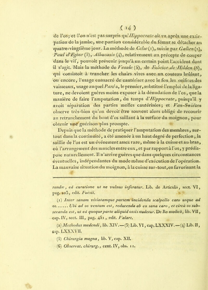 de l’os ; et l’on n’est pas surpris qu’Hippocrate dit vu après, une extir- pation de la jambe, une portion considérable du fémur se détacherait quatre-vingtième jour. La méthode de Celse(i), suivie par Galien (2), Paul d’Egifte (3), Albucasis (4), relativement au précepte de couper dans le vif, pouvoit prévenir jusqu’à un certain point f accident dont il s’agit. Mais la méthode de V-esale(§), de Fabrice de Hïlden ,(6) qui consistait à trancher les chairs vives avec un couteau brûlant, ou encore, l’usage consacré de cautériserqtvec le feu les orifices des vaisseaux, usage auquel Paré a, le premier, substitué l’emploi de la liga- ture , ne dévoient guères moins exposer à la dénudation de l’os, que la manière de faire l’amputation, du temps d'Hippocrate , puisqu’il y avoit séparation des parties molles cautérisées ; et Van-Swiéten observe très-bien qu’on devoit être souvent alors obligé de recourir au retranchement du bout d’os saillant à la surface du moignon, pour obtenir une guérison plus prompte. Depuis que la méthode de pratiquer l’amputation des membres, sur- tout dans la continuité, a été amenée à un haut degré de perfection, la saillie de Los est un événement assez rare, même à la c'uisseet au bras, où l’arrangement des muscles entre eux, et par rapport à l’os, y prédis- pose naturellement. Il n’arrive guères que dans quelques circonstances éventuelles, indépendantes du mode même d’exécution de l'opération. La mauvaise situation du moignon, à la cuisse sur-tout, en favorisant la rendue, ed curatione ut ne vulnus inferatur. Lib. de Articulis, sect. VI, pag. 0to3, edit. Foësii. (1) Inter sanam vitiatamque partent incidenda scalpello caro us que ad os Ubi ad os ventura est, reducenda ab eo sana caro, et circà os sub~ secanda est, ut ed quoqueparte aliquid ossis nudetur. De Re medicâ, lib. VII, eap. IV, sect. III, pag. 451 , edit. Valart, (2) Methodus medendi, lib. XIV.—(3) Lib. VI, cap, LXXX1V. — (4) Lib. II, qap. LXXXVII. (5) Chirurgia magna, lib. V, cap. XII, (6) Observât, chirurg., cent. IV, obs. 11.