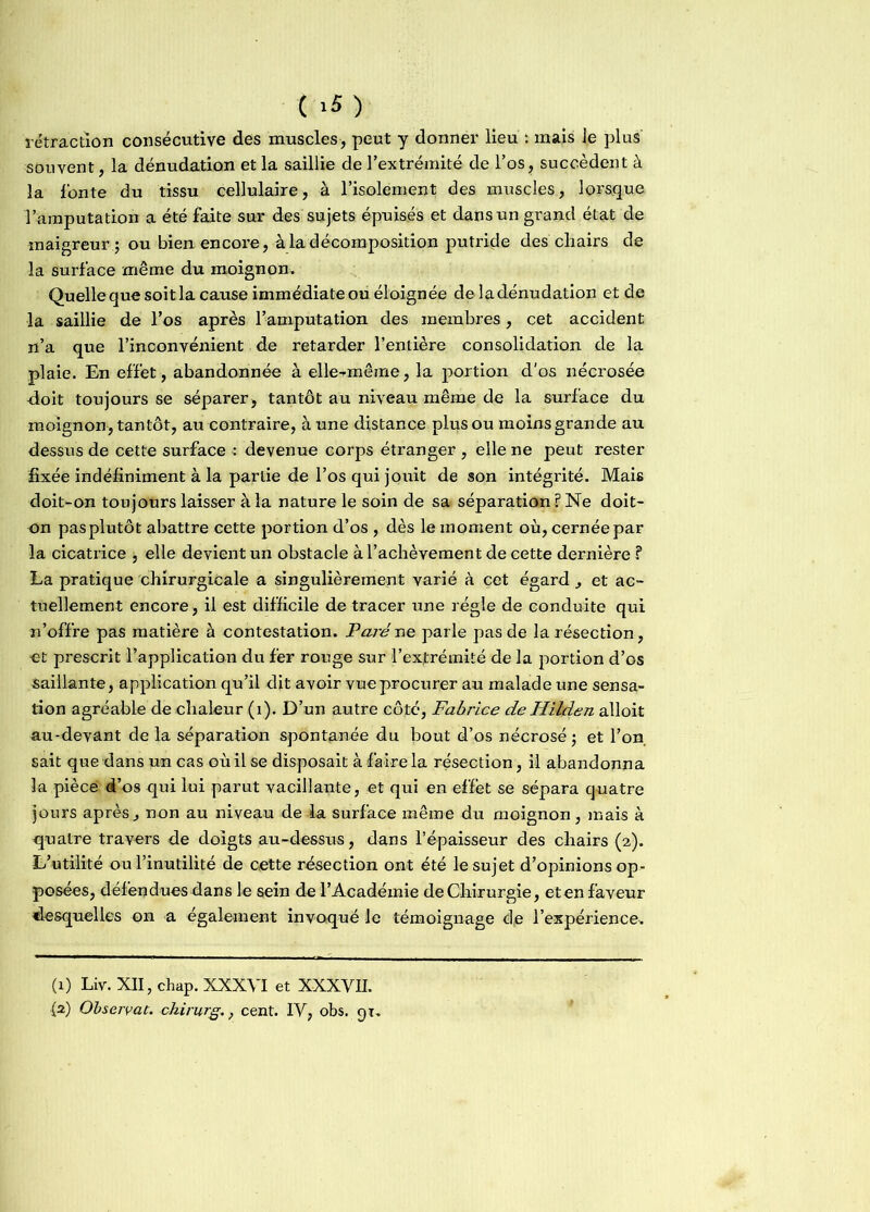 ( >5) rétraction consécutive des muscles, peut y donner lieu : mais Je plus souvent, la dénudation et la saillie de l’extrémité de l’os, succèdent à la fonte du tissu cellulaire, à l’isolement des muscles, lorsque l’amputation a été faite sur des sujets épuisés et dans un grand état de maigreur ; ou bien encore, à la décomposition putride des chairs de la surface même du moignon. Quelle que soit la cause immédiate ou éloignée deladénudation et de la saillie de l’os après l’amputation des membres, cet accident n’a que l’inconvénient de retarder l’entière consolidation de la plaie. En effet, abandonnée à elle-même, la portion d'os nécrosée doit toujours se séparer, tantôt au niveau même de la surface du moignon, tantôt, au contraire, à une distance plus ou moins grande au dessus de cette surface : devenue corps étranger , elle ne peut rester fixée indéfiniment à la partie de l’os qui jouit de son intégrité. Mais doit-on toujours laisser à la nature le soin de sa séparation? Ne doit- on pas plutôt abattre cette portion d’os , dès le moment où, cernée par la cicatrice , elle devient un obstacle à l’achèvement de cette dernière ? La pratique chirurgicale a singulièrement varié à cet égard, et ac- tuellement encore , il est difficile de tracer une régie de conduite qui n’offre pas matière à contestation. Paré ne parle pas de la résection, et prescrit l’application du fer rouge sur l’exfrémité de la portion d’os saillante, application qu’il dit avoir vue procurer au malade une sensa- tion agréable de chaleur (1). D’un autre côté, Fabrice de Hilden alloit au-devant de la séparation spontanée du bout d’os nécrosé; et l’on, sait que dans un cas où il se disposait à faire la résection, il abandonna la pièce 4’os qui lui parut vacillaiite, et qui en effet se sépara quatre jours après , non au niveau de la surface même du moignon, mais à quatre travers de doigts au-dessus, dans l’épaisseur des chairs (2). L’utilité ou l’inutilité de cette résection ont été le sujet d’opinions op- posées, défendues dans le sein de l’Académie de Chirurgie, et en faveur desquelles on a également invoqué le témoignage de l’expérience. (1) Liv. XII, chap. XXXVI et XXXVII.