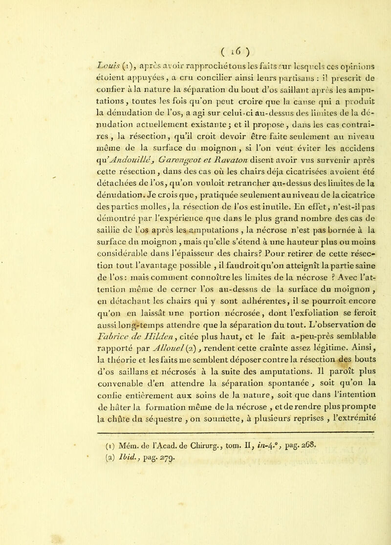 ( *6 ) Louis (i), après avoir rapproché tons les faits fur lesquels ces opinions étoient appuyées, a cru concilier ainsi leurs partisans : il prescrit de confier à la nature la séparation du bout d’os saillant après les ampu- tations , toutes les fois qu’on peut croire que la cause qui a produit la dénudation de l’os, a agi sur celui-ci au-dessus des limites de la dé- nudation actuellement existante ; et il propose, dans les cas contrai- res , la résection, qu’il croit devoir être faite seulement au niveau même de la surface du moignon, si l’on veut éviter les accidens (\\i Andouilléj Garengeot et Ravaton disent avoir vus survenir après cette résection, dans des cas où les chairs déjà cicatrisées avoient été détachées de l’os, qu’on vouloit retrancher q.u-dessus des limites de la dénudation. Je crois que, pratiquée seulement au niveau de la cicatrice des parties molles, la résection de l’os est inutile. En effet, n’est-il pas démontré par l’expérience que dans le plus grand nombre des cas de saillie de l’os après les amputations , la nécrose n’est pas bornée à la surface du moignon , mais qu’elle s’étend à une hauteur plus ou moins considérable dans l’épaisseur des chairs? Pour retirer de cette résec- tion tout l’avantage possible , il faudroit qu’on atteignît la partie saine de l’os : mais comment connoître les limites de la nécrose ? Avec l’at- tention même de cerner l’os au-dessus de la surface du moignon , en détachant les chairs qui y sont adhérentes, il se pourroit encore qu’on en laissât une portion nécrosée, dont l’exfoliation se feroit aussi long-temps attendre que la séparation du tout. L’observation de Fabrice de Hilden, citée plus haut, et le fait a-peu-près semblable rapporté par Allouel (2), rendent cette crainte assez légitime. Ainsi, la théorie et les faits me semblent déposer contre la résection des bouts d’os saillans et nécrosés à la suite des amputations. Il paroît plus convenable d’en attendre la séparation spontanée soit qu’on la confie entièrement aux soins de la nature, soit que dans l’intention de hâter la formation même de la nécrose , et de rendre plus prompte la chute du séquestre , on soumette, à plusieurs reprises , l’extrémité (1) Mém. de l’Acad. de Chirurg., tom. II, in-4«°> pag. 268, (a) Ibid., pag. 27p.