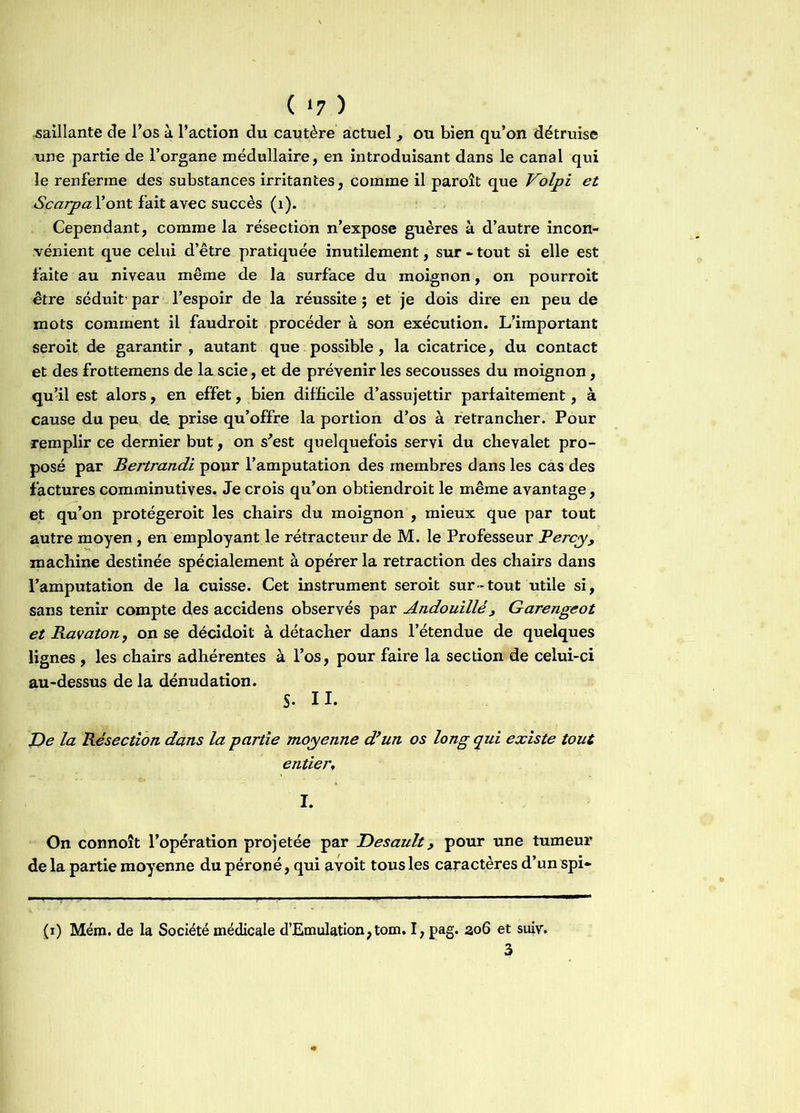 ( *7 ) saillante de l’os à l’action du cautère actuel , ou bien qu’on détruise une partie de l’organe médullaire, en introduisant dans le canal qui le renferme des substances irritantes, comine il paroît que Volpi et Scarpa l’ont fait avec succès (1). Cependant, comme la résection n’expose guères à d’autre incon- vénient que celui d’être pratiquée inutilement, sur - tout si elle est faite au niveau même de la surface du moignon, on pourroit être séduit- par l’espoir de la réussite $ et je dois dire en peu de mots comment il faudroit procéder à son exécution. L’important seroit de garantir, autant que possible, la cicatrice, du contact et des frottemens de la scie, et de prévenir les secousses du moignon, qu’il est alors, en effet, bien difficile d’assujettir parfaitement, à cause du peu de. prise qu’offre la portion d’os à retrancher. Pour remplir ce dernier but, on s'est quelquefois servi du chevalet pro- posé par Bertrandi pour l’amputation des membres dans les cas des factures comminutives. Je crois qu’on obtiendroit le même avantage, et qu’on protégeroit les chairs du moignon , mieux que par tout autre moyen, en employant le rétracteur de M. le Professeur Bercy, machine destinée spécialement à opérer la retraction des chairs dans l’amputation de la cuisse. Cet instrument seroit sur-tout utile si, sans tenir compte des accidens observés par Andouillé , Garengeot et Ravaton, on se décidoit à détacher dans l’étendue de quelques lignes , les chairs adhérentes à l’os, pour faire la section de celui-ci au-dessus de la dénudation. S- II. De la Résection dans la partie moyenne d’un os long qui existe tout entier, I. On connoît l’opération projetée par Desault, pour une tumeur delà partie moyenne du péroné, qui avoit tous les caractères d’un spi» (i) Mém. de la Société médicale d’Emulation,tom. I, pag. 306 et suiv.