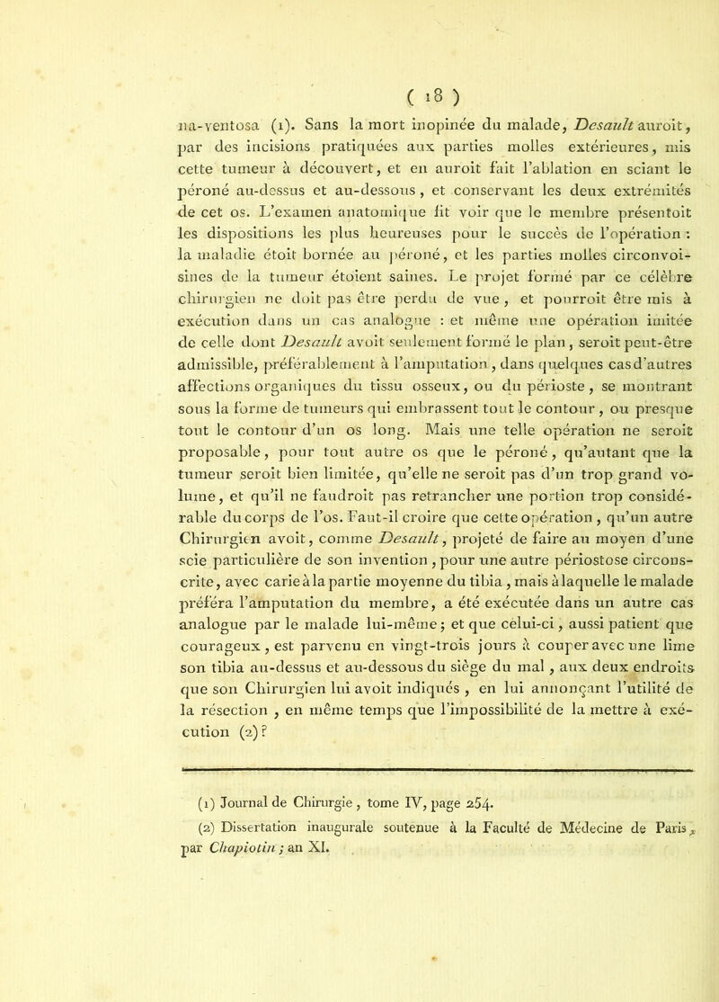 ( =8 ) na-ventosa (1). Sans la mort inopinée du malade, Desault Mirent, par des incisions pratiquées aux parties molles extérieures, mis cette tumeur à découvert, et en auroit fait l’ablation en sciant le péroné au-dessus et au-dessous , et conservant les deux extrémités de cet os. L’examen anatomique lit voir que le membre présentoit les dispositions les plus heureuses pour le succès de l’opération : la maladie étoit bornée au péroné, et les parties molles circonvoi- sines de la tumeur étoient saines. Le projet formé par ce célèbre chirurgien ne doit pas être perdu de vue, et pourroit être mis à exécution dans un cas analogue : et même une opération imitée de celle dont Desciult avoit seulement formé le plan, seroit peut-être admissible, préférablement à l’amputation, dans quelques cas d’autres affections organiques du tissu osseux, ou du périoste, se montrant sous la forme de tumeurs qui embrassent tout le contour , ou presque tout le contour d’un os long. Mais une telle opération ne seroit proposable, pour tout autre os que le péroné, qu’autant que la tumeur seroit bien limitée, qu’elle ne seroit pas d’un trop grand vo- lume, et qu’il ne faudroit pas retrancher une portion trop considé- rable du corps de l’os. Faut-il croire que cette opération , qu’un autre Chirurgien avoit, comme Desault, projeté de faire au moyen d’une scie particulière de son invention, pour une autre périostose circons- crite, avec carie à la partie moyenne du tibia, mais à laquelle le malade préféra l’amputation du membre, a été exécutée dans un autre cas analogue par le malade lui-même ; et que cèlui-ci, aussi patient que courageux, est parvenu en vingt-trois jours à couper avec une lime son tibia au-dessus et au-dessous du siège du mal, aux deux endroits que son Chirurgien lui avoit indiqués , en lui annonçant l’utilité dé la résection , en même temps que l’impossibilité de la mettre à exé- cution (2) ? (1) Journal de Chirurgie, tome IV, page 2.54- (2) Dissertation inaugurale soutenue à la Faculté de Médecine de Paris A par Chapiotin ; an XI.