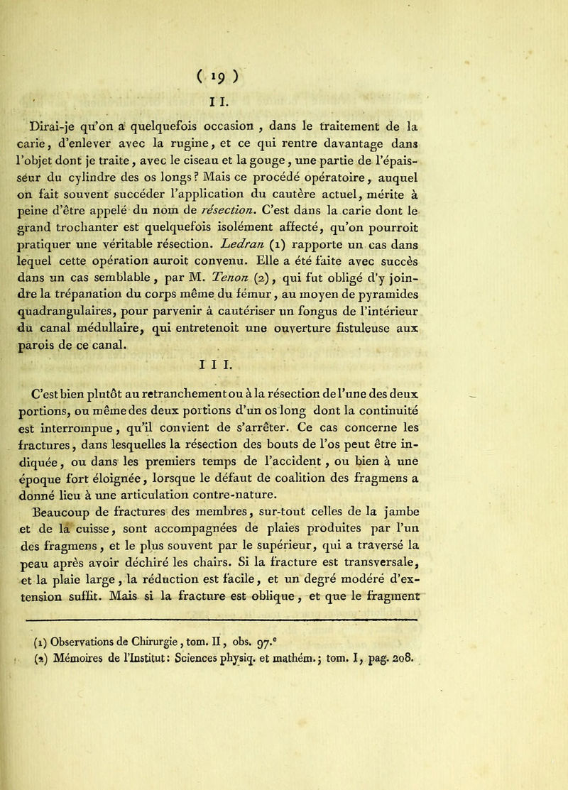 ( >9 ) 11. Dirai-je qu’on a quelquefois occasion , dans le traitement de la carie, d’enlever avec la rugine, et ce qui rentre davantage dans l’objet dont je traite, avec le ciseau et la gouge, une partie de l’épais- séur du cylindre des os longs? Mais ce procédé opératoire, auquel on fait souvent succéder l’application du cautère actuel, mérite à peine d’être appelé du nom de résection. C’est dans la carie dont le grand trochanter est quelquefois isolément affecté, qu’on pourroit pratiquer une véritable résection. Ledran (1) rapporte un cas dans lequel cette opération auroit convenu. Elle a été faite avec succès dans un cas semblable, par M. Tenon (2,), qui fut obligé d’y join- dre la trépanation du corps même du fémur, au moyen de pyramides quadran gui aires, pour parvenir â cautériser un fongus de l’intérieur du canal médullaire, qui entretenoit une ouverture fistuleuse aux parois de ce canal. I I I. C’est bien plutôt au retranchement ou à la résection de l’une des deux portions, ou même des deux portions d’un os long dont la continuité est interrompue , qu’il convient de s’arrêter. Ce cas concerne les fractures, dans lesquelles la résection des bouts de l’os peut être in- diquée , ou dans les premiers temps de l’accident, ou bien à une époque fort éloignée, lorsque le défaut de coalition des fragmens a donné lieu à une articulation contre-nature. Beaucoup de fractures des membres, sur-tout celles de la jambe et de la cuisse , sont accompagnées de plaies produites par l’un des fragmens, et le plus souvent par le supérieur, qui a traversé la peau après avoir déchiré les chairs. Si la fracture est transversale, et la plaie large, la réduction est facile, et un degré modéré d’ex- tension suffit. Mais si la fracture est oblique, et que le fragment (1) Observations de Chirurgie , tom. II, obs. 97.® (s) Mémoires de l’Institut: Sciences physiq. et mathém. j tom. I, pag. 208.