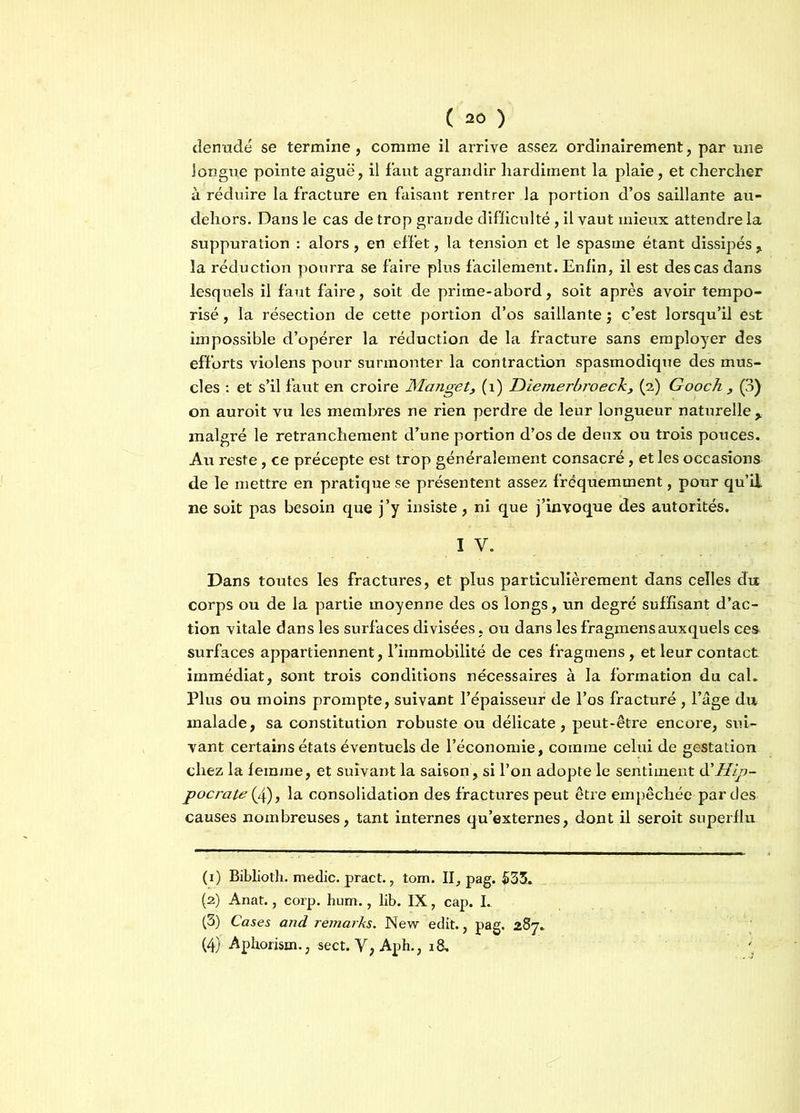 dénudé se termine, comme il arrive assez ordinairement, par une longue pointe aiguë, il faut agrandir hardiment la plaie, et chercher à réduire la fracture en faisant rentrer la portion d’os saillante au* dehors. Dans le cas de trop grande difficulté, il vaut mieux attendre la suppuration : alors, en effet, la tension et le spasme étant dissipés , la réduction pourra se faire plus facilement. Enfin, il est des cas dans lesquels il faut faire, soit de prime-abord, soit après avoir tempo- risé, la résection de cette portion d’os saillante \ c’est lorsqu’il est impossible d’opérer la réduction de la fracture sans employer des efforts violens pour surmonter la contraction spasmodique des mus- cles : et s’il faut en croire Manget, (1) Diemerbroeck, (2) Gooch , (3) on auroit vu les membres ne rien perdre de leur longueur naturelle > malgré le retranchement d’une portion d’os de deux ou trois pouces. Au reste, ce précepte est trop généralement consacré, et les occasions de le mettre en pratique se présentent assez fréquemment, pour qu’il ne soit pas besoin que j’y insiste, ni que j’invoque des autorités. I V. Dans toutes les fractures, et plus particulièrement dans celles du corps ou de la partie moyenne des os longs, un degré suffisant d’ac- tion vitale dans les surfaces divisées, ou dans les fragmens auxquels ces surfaces appartiennent, l’immobilité de ces fragmens, et leur contact immédiat, sont trois conditions nécessaires à la formation du cal. Plus ou moins prompte, suivant l’épaisseur de l’os fracturé, l’âge du malade, sa constitution robuste ou délicate, peut-être encore, sui- vant certains états éventuels de l’économie, comme celui de gestation chez la femme, et suivant la saison , si l’on adopte le sentiment à’Hip- pocrate (£), la consolidation des fractures peut être empêchée par des causes nombreuses, tant internes qu’externes, dont il seroit superflu (1) Biblioth. medic. pract., tom. II, pag. 533. (2) Anat., corp. hum., lib. IX, cap. I. (3) Cases and remarks. New edit., pag. 287. (4) Aphorism., sect. Y, Aph., 18,