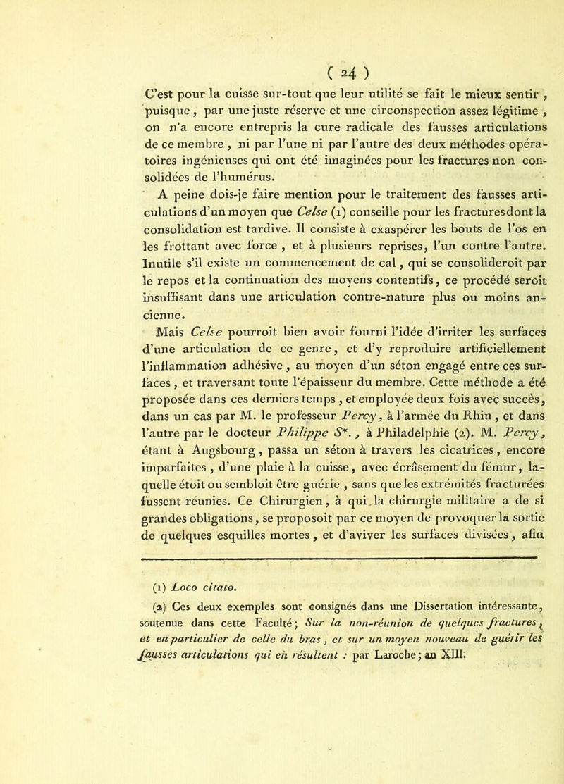 ( *4 ) C’est pour la cuisse sur-tout que leur utilité se fait le mieux sentir , puisque , par une juste réserve et une circonspection assez légitime , on n’a encore entrepris la cure radicale des fausses articulations de ce membre , ni par l’une ni par l’autre des deux méthodes opéra- toires ingénieuses qui ont été imaginées pour les fractures non con- solidées de l’humérus. A peine dois-je faire mention pour le traitement des fausses arti- culations d’un moyen que Celse (x) conseille pour les fractures dont la consolidation est tardive. Il consiste à exaspérer les bouts de l’os en les frottant avec force , et à plusieurs reprises, l’un contre l’autre. Inutile s’il existe un commencement de cal, qui se consolideroit par le repos et la continuation des moyens contentifs, ce procédé seroit insuffisant dans une articulation contre-nature plus ou moins an- cienne. Mais Celse pourroit bien avoir fourni l’idée d’irriter les surfaces d’une articulation de ce genre, et d’y reproduire artificiellement l’inflammation adhésive , au moyen d’un séton engagé entre ces sur- faces , et traversant toute l’épaisseur du membre. Cette méthode a été proposée dans ces derniers temps , et employée deux fois avec succès, dans un cas par M. le professeur Percy , à l’armée du Rhin , et dans l’autre par le docteur Philippe S*. , à Philadelphie (2). M. Percy > étant à Augsbourg , passa un séton à travers les cicatrices, encore imparfaites , d’une plaie à la cuisse, avec écrasement du fémur, la- quelle étoit ou sembloit être gixérie , sans que les extrémités fracturées fussent réunies. Ce Chirurgien, à qui. la chirurgie militaire a de si grandes obligations, se proposoit par ce moyen de provoquer la sortie de quelques esquilles mortes , et d’aviver les surfaces divisées, afin (1) Loco citato. (a) Ces deux exemples sont consignés dans une Dissertation intéressante, soutenue dans cette Faculté; Sur la non-réunion de quelques fractures ^ et en particulier de celle du bras, et sur un moyen nouveau de guérir les fausses articulations qui eh résultent : par Laroche ; an XIII.