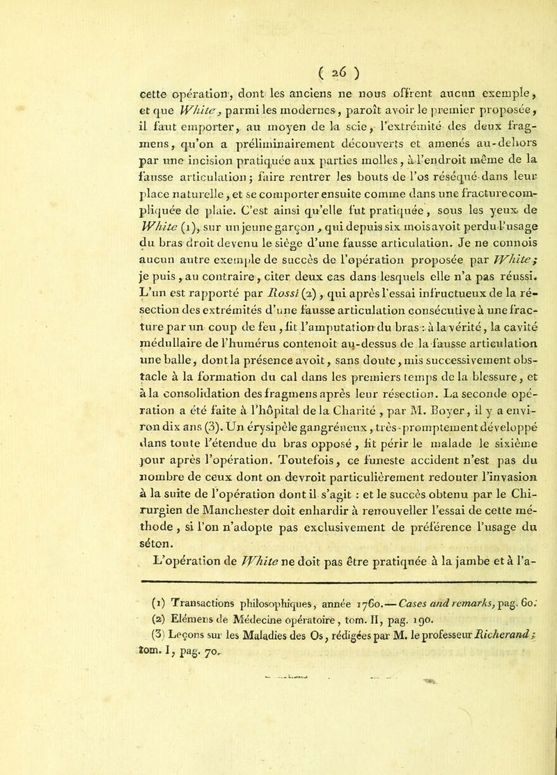 cette opération, dont les anciens ne nous offrent aucun exemple, et que White, parmi les modernes , paroît avoir le premier proposée, il faut emporter,, au moyen de la scie, l’extrémité des deux frag- mens, q.u’on a préliminairement découverts et amenés au-dehors par une incision pratiquée aux parties molles, à l’endroit même de la fausse articulation $ faire rentrer les bouts de l’os réséqué- dans leur place naturelle, et se comporter ensuite comme dans une fracturecom- pliquée de plaie. C’est ainsi qu’elle fut pratiquée, sous les yeux, de White (1), sur un jeune garçon , qui depuis six moisavoit perdu l’usage du bras droit devenu le siège d’une fausse articulation. Je ne connois aucun autre exemple de succès de l’opération proposée par White ; j.e puis, au contraire, citer deux cas dans lesquels elle n’a pas réussi. L’un est rapporté par Rossi (a) , qui après l’essai infructueux de la ré- section des extrémités d’une fausse articulation consécutive à une frac- ture par un coup de feu , fit l’amputation du bras : à la vérité, la cavité médullaire de l’humérus contenoit au-dessus de la-fausse articulation une balle, dont la présence avoit, sans doute, mis successivement obs- tacle à la formation du cal dans les premiers temps de la blessure, et à la consolidation des fragmens après leur résection. La seconde opé- ration a été faite à l’hôpital de la Charité , par M. Boyer, il y a envi- ron dix ans (3). Un érysipèle gangréneux, très-promptement développé dans toute l’étendue du bras opposé , fit périr le malade le sixième jour après l’opération. Toutefois, ce funeste accident n’est pas du nombre de ceux dont on devroit particulièrement redouter l’invasion à la suite de l’opération dont il s’agit : et le succès obtenu par le Chi- rurgien de Manchester doit enhardir à renouveller l’essai de cette mé- thode , si l’on n’adopte pas exclusivement de préférence l’usage du séton. L’opération de White ne doit pas être pratiquée à la jambe et à l’a- (1) Transactions philosophiques, année 1760. — Cases and remarks, pag. 60; (2) Elémensde Médecine opératoire, tom. II, pag. igo. (3) Leçons sur les Maladies des Os, rédigées par M. le professeur Richerand; îom. I, pag. 70,
