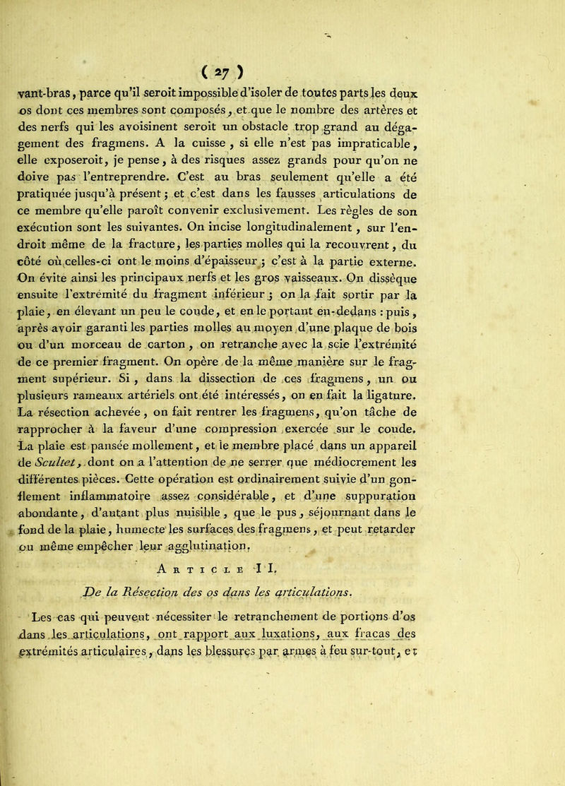 vant-bras, parce qu’il seroit impossible d’isoler de toutes parts Jes deux os dont ces membres sont composés, et.que le nombre des artères et des nerfs qui les avoisinent seroit un obstacle trop grand au déga- gement des fragmens. A la cuisse, si elle n’est pas impraticable, elle exposeroit, je pense, à des risques assez grands pour qu’on ne doive pas l’entreprendre. C’est au bras seulement qu’elle a été pratiquée jusqu’à présent ; et c’est dans les fausses articulations de ce membre qu’elle paroît convenir exclusivement. Les règles de son exécution sont les suivantes. On incise longitudinalement , sur l’en- droit même de la fracture, les parties molles qui la recouvrent, du côté où celles-ci ont le moins d’épaisseur j c’est à la partie externe. On évite ainsi les principaux nerfs et les gros vaisseaux. On dissèque ensuite l’extrémité du fragment inférieur j on la fait sortir par la plaie, en élevant un peu le coude, et en le portant en-dedans :puis, après avoir garanti les parties molles au moyen d’une plaque de bois ou d’un morceau de carton, on retranche avec la scie l’extrémité de ce premier fragment. On opère de la même manière sur le frag- ment supérieur. Si, dans la dissection de ces fragmens, un ou plusieurs rameaux artériels ont été intéressés, on en fait la ligature. La résection achevée, on fait rentrer les fragmens, qu’on tâche de rapprocher à la faveur d’une compression exercée sur le coude. -La plaie est pansée mollement, et le membre placé dans un appareil de Scuitei,.dont on a l’attention de ne serrer que médiocrement les différentes, pièces. Cette opération est ordinairement suivie d’un gon- flement inflammatoire assez considérable, et d’une suppuration abondante, d’autant plus nuisible, que le pus, séjournant dans Je fond de la plaie, humecte les surfaces des fragmens, et peut retarder pu même empêcher leur agglutination. Article IL De la Résection des os dçms les articulations. Les eas qui peuvent nécessiter le retranchement de portions d’os dans des.articulations, ont rapport aux luxations, aux fracas des .extrémités articulaires, dans les blessufçs par armes à.feu sur-tout, et