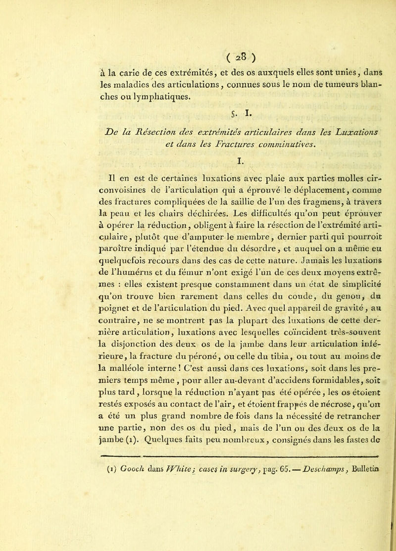 ( *8 ) à la carie de ces extrémités, et des os auxquels elles sont unies, dans les maladies des articulations, connues sous le nom de tumeurs blan- ches ou lymphatiques. S- I. De la Résection des extrémités articulaires dans les Luxations et dans les Fractures comminutives. I. ' ' ’ . ' . ]\ . Il en est de certaines luxations avec plaie aux parties molles cir- convoisines de l’articulation qui a éprouve le déplacement, comme des fractures compliquées de la saillie de l’un des fragmens, à travers la peau et les chairs déchirées. Les difficultés qu’on peut éprouver à opérer la réduction, obligent à faire la résection de l’extrémité arti- culaire , plutôt que d’amputer le membre, dernier parti qui pourroit paroître indiqué par l’étendue du désordre, et auquel on a même eu quelquefois recours dans des cas de cette nature. Jamais les luxations de l’humérus et du fémur n’ont exigé l’un de ces deux moyens extrê- mes : elles existent presque constamment dans un état de simplicité qu’on trouve bien rarement dans celles du coude, du genou, du poignet et de l’articulation du pied. Avec quel appareil de gravité, au contraire, ne se montrent pas la plupart des luxations de cette der- nière articulation, luxations avec lesquelles coïncident très-souvent la disjonction des deux os de la jambe dans leur articulation infé- rieure, la fracture du péroné, ou celle du tibia, ou tout au moins de la malléole interne! C’est aussi dans ces luxations, soit dans les pre- miers temps même , pour aller au-devant d’acc-idens formidables, soit plus tard, lorsque la réduction n’ayant pas été opérée, les os étoient restés exposés au contact de l’air, et étoient frappés de nécrose, qu’on a été un plus grand nombre de fois dans la nécessité de retrancher une partie, non des os du pied, mais de l’un ou des deux os de la jambe (1). Quelques faits peu nombreux, consignés dans les fastes de