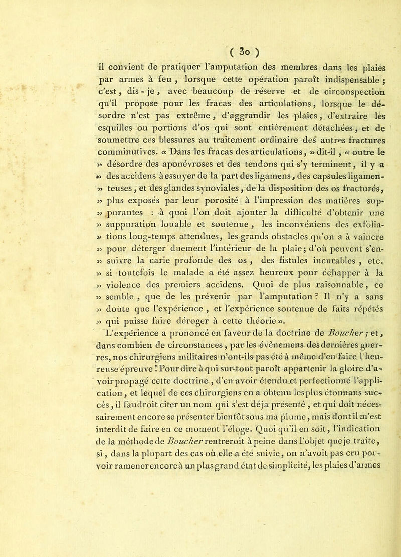 ( 3° ) il convient de pratiquer l’amputation des membres dans les plaies par armes à feu , lorsque cette opération paroît indispensable ; c’est, dis - je, avec beaucoup de réserve et de circonspection qu’il propose pour les fracas des articulations, lorsque le dé- sordre n’est pas extrême, d’aggrandir les plaies, d’extraire les esquilles ou portions d’os qui sont entièrement détachées, et de soumettre ces blessures au traitement ordinaire des autres fractures comminutives. « Dans les fracas désarticulations, » dit-il , « outre le » désordre des aponévroses et des tendons qui s’y terminent, il y a *> des accidens à essuyer de la part des ligamens, des capsules ligamen- m teuses, et des glandes synoviales, de la disposition des os fracturés, 3) plus exposés par leur porosité à l’impression des matières sup- 33 .purantes : à quoi l’on doit ajouter la difficulté d’obtenir une 33 suppuration louable et soutenue , les inconvéniens des exfolia- 33 tions long-temps attendues, les grands obstacles qu’on a à vaincre 33 pour déterger duement Fintérieur de la plaie ; d’où peuvent s’en- 33 suivre la carie profonde des os , des fistules incurables , etc, 33 si toutefois le malade a été assez heureux pour échapper à la 33 violence des premiers accidens. Quoi de plus raisonnable, ce 33 semble , que de les prévenir par l’amputation ? Il n’y a sans 33 doute que l’expérience , et l’expérience soutenue de faits répétés 33 qui puisse faii'e déroger à cette théorie 33. L’expérience a prononcé en faveur de la doctrine de Boucher ; et, dans combien de circonstances, par les évènemens des dernières guer- res, nos chirurgiens militaires n’ont-ils'pas été à même d’en faire l’heu- reuse épreuve Î Pourdire à qui sur-tout paroît appartenir la gloire d’a- voir propagé cette doctrine , d’en avoir étendu et perfectionné l’appli- cation , et lequel de ces chirurgiens en a obtenu les plus étonnans suc- cès, il faudroit citer un nom qui s’est déjà présenté , et qui doit néces- sairement encore se présenter bienfôtsous ma plume, mais dont il m’est interdit de faire en ce moment l’éloge. Quoi qu’il en soit, l’indication de la méthode de Boucher rentrer oit à peine dans L’objet que je traite, si, dans la plupart des cas où elle a été suivie, on n’avoitpas cru pou- voir ramener encore à unplusgrandétat de simplicité, les; plaies d’armes