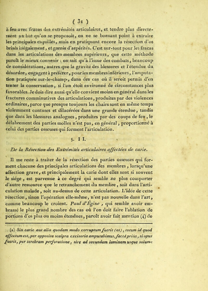 ( 3! ) à feu avec fracas des extrémités articulaires, et tendre plus directe- ment au but qu’on se proposait, en ne se bornant point à extraire les principales esquilles, niais en pratiquant encore la résection d’os brisés inégalement!, et garnis d’aspérités. C’est sur-tout pour les fracas dans les articulations dés membres supérieurs, que celte méthode paraît le mieux convenir : on sait qu’à l’issue des coihbats, beaucoup de considérations, autres que la gravité des blessures et l’étendue du désordre, engagent à préférer „ pour les membres inférieurs, l’amputa- tion pratiquée sur-le-champ, dans des cas où il seroit permis d’en tenter la conservation, si l'on étoit environné de circonstances plus favorables. Je dois dire aussi qu’elle convient moins en général dans les fractures comminutives des articulations, produites par des violences ordinaires, parce que presque toujours les chairs sont en même temps violemment contuses et dilacérées dans une grande étendue, tandis que dans les blessures analogues, produites par des coups de feu , le délabrement des parties molles n’est pas, en général, proportionné à celui des parties osseuses qui forment l’articulation. S- I I. De la Pvésectioiï des Extrémités articulaires affectées de carie. Il me reste à traiter de la résection des parties osseuses qui. for- ment chacune des principales articulations des membres , lorsqu’une affection grave, et principalement la carie dont elles sont si souvent le siège , est parvenue à ce degré qui semble ne plus comporter d’autre ressource que le retranchement du membre , soit dans l’arti- culation malade, soit au-dessus de cette articulation. L’idée de cette résection, sinon l’opération elle-même, n’est pas nouvelle dans l’art, comme beaucoup le croient. Paul d’Egine , qui semble avoir em- brassé le plus grand nombre des cas où l’on doit faire l’ablation de portions d’os plus ou moins étendues, paroît avoir fait mention (4) de (1) S in carie aut alio quodam modo conuptum fuerit (os), totum id quod affectum est, per opposita scalpra excisoriaamputabimus,factâpriùs,siopus guéritj per terebram perforatione, sive ad secundam laminam usque solwn~