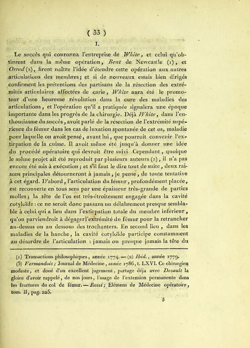 I, Le succès qui couronna l’entreprise de White , et celui qu’ob- tinrent dans la même opération, Bent de Newcastle (1) , et Orredfa), firent naître l’idée d’étendre cette opération aux autres articulations des membres ; et si de nouveaux essais bien dirigés confirment les prétentions des partisans de la résection des extré- mités articulaires affectées de carie, White aura été le promo- teur d’une heureuse révolution dans la cure des maladies des articulations, et l’opération qu’il a pratiquée signalera une époque importante dans les progrès de la chirurgie. Déjà White, dans l’en- thousiasme du succès, avoit parlé de la résection de l’extrémité supé- rieure du fémur dans les cas de luxation spontanée de cet os, maladie pour laquelle on avoit pensé, avant lui, que pourroit convenir l’ex- tirpation de la cuisse. Il avoit même été jusqu’à donner une idée du procédé opératoire qui devroit être suivi Cependant, quoique le même projet ait été reproduit par plusieurs auteurs (2) , il n’a pas encore été mis à exécution -, et s’il faut le dire tout de suite , deux rai- sons principales détourneront à jamais , je pense, de toute tentative ,à cep égard, D’abord, l’articulation du fémur, profondément placée, est recouverte en tous sens par une épaisseur très-grande de parties molles ; la tête de l’os est très-étroitement engagée dans la cavité cotyloïde : ce ne seroit donc pas sans un délabrement presque sembla- ble à celui qui a lieu dans l’extirpation totale du membre inférieur , qu’on parviendroit à dégager l’extrémité du fémur pour la retrancher au-dessus ou au dessous des trochanters. En second lieu , dans les maladies de la hanche, la cavité cotyloïde participe constamment au désordre de l’articulation : jamais ou presque jamais la tête du (1) Transactions philosophiques , année 1774»—(2) Ibid., année 1779. (3) Vermandois ; Journal de Médecine, année 1786,1. LXYI. Ce chirurgien modeste, et doué d’un excellent jugement, partage déjà avec Desaull la gloire d’avoir rappelé, de nos jours, l’usage de l’extension permanente dans les fractures du col de fémur. — Rossi ; Elémens de Médecine opératoire, tom. II, pag. 22.5. ' 5