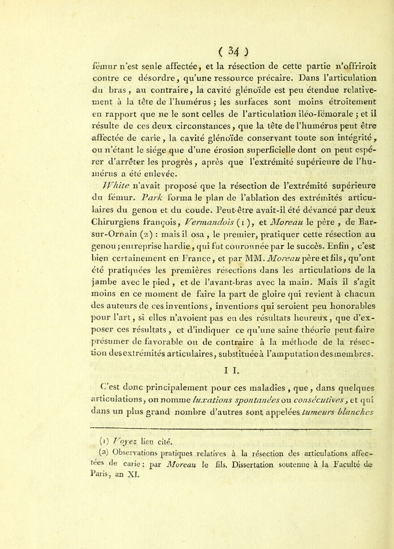 fémur n'est seule affectée, et la résection de cette partie n’offriroit contre ce désordre, qu’une ressource précaire. Dans l’articulation du bras, au contraire, la cavité glénoïde est peu étendue relative- ment à la tête de l’humérus ; les surfaces sont moins étroitement en rapport que ne le sont celles de l’articulation iléo-fémorale $ et il résulte de ces deux circonstances, que la tête de l’humérus peut être affectée de carie, la cavité glénoïde conservant toute son intégrité , ou n’étant le siège que d’une érosion superficielle dont on peut espé- rer d’arrêter les progrès , après que l’extrémité supérieure de l’hu- mérus a été enlevée. PFhite n’avait proposé que la résection de l’extrémité supérieure du fémur. Park forma le plan de l’ablation des extrémités articu- laires du genou et du coude. Peut-être avait-il été devancé par deux Chirurgiens François, Vermandois ( 1 ), et Moreau le père , de Bar- sur-Ornain (2) : mais il osa , le premier, pratiquer cette résection au genou -, entreprise hardie, qui fut couronnée par le succès. Enfin , c’est bien certainement en France, et par MM. Moreau père et fils, qu’ont été pratiquées les premières résections dans les articulations de la jambe avec le pied , et de l’avant-bras avec la main. Mais il s’agit moins en ce moment de faire la part de gloire qui revient à chacun des auteurs de ces inventions, inventions qui seroient peu honorables pour l’art, si elles n’avoient pas eu des résultats heureux, que d’ex- poser ces résultats , et d’indiquer ce qu’une saine théorie peut faire présumer de favorable ou de contraire à la méthode de la résec- tion desextrémités articulaires, substituéeà l’amputation desmembres. I I. C’est donc principalement pour ces maladies , que, dans quelques articulations, on nomme luxations spontanées ou consécutives3 et qui dans un plus grand nombre d’autres sont appelées tumeui's blanches (1) Voyez, lien cité. (a) Observations pratiques relatives à la résection des articulations affec- tes de carie ; par Moreau, le fils. Dissertation soutenue à la Faculté de Paris, an XI.