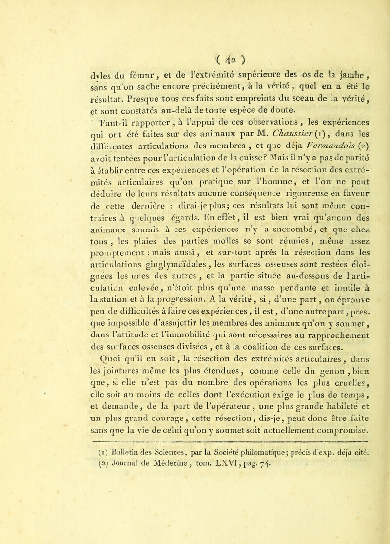 < 4* ) dyîes du fémur, et de l’extrémité supérieure des os de la jambe, sans qu’on sache encore précisément, à la vérité, quel en a été le résultat. Presque tous ces faits sont empreints du sceau de la vérité, et sont constatés au-delà de toute espèce de doute. Faut-il rapporter, à l’appui de ces observations, les expériences qui ont été faites sur des animaux par M. Chaussier{ 1), dans les différentes articulations des membres , et que déjà Vermandois (2) avoit tentées pour l’articulation de la cuisse ? Mais il n’y a pas de parité à établir entre ces expériences et l’opération de la résection des extré- mités articulaires qu’on pratique sur l’homme, et l’on- ne peut déduire de leurs résultats aucune conséquence rigoureuse en faveur de cette dernière : dirai-je plus ; ces résultats lui sont même con- traires à quelques égards. En effet, il est bien vrai qu’aucun des animaux soumis à ces expériences n’y a succombé, et que chez tous , les plaies des parties molles se sont réunies , même assez promptement : mais aussi, et sur-tout après la résection dans les articulations ginglymoïdales, les surfaces osseuses sont restées éloi- gnées les unes des autres , et la partie située au-dessous de l’arti- culation enlevée, n’étoit plus qu’une masse pendante et inutile à la station et à la .progression. A la vérité, si, d’une part, on éprouve peu de difficultés à faire ces expériences, il est, d’une autre part, pres- que impossible d’assujettir les membres des animaux qu’on y soumet, dans l’attitude et l’immobilité qui sont nécessaires au rapprochement des surfaces osseuses divisées , et à la coalition de ces surfaces. Quoi qu’il en soit, la résection des extrémités articulaires, dans les jointures même les plus étendues, comme celle du genou , bien que, si elle 11’est pas du nombre des opérations les plus cruelles, elle soit au moins de celles dont l’exécution exige le plus de temps, et demande, de la part de l’opérateur, une plus grande habileté et un plus grand courage, cette résection, dis-je, peut donc être.faite sans que la vie de celui qu’on y soumet soit actuellement compromise. (_i) Bulletin des Sciences, parla Société philomatique; précis d'exp. déjà cité.