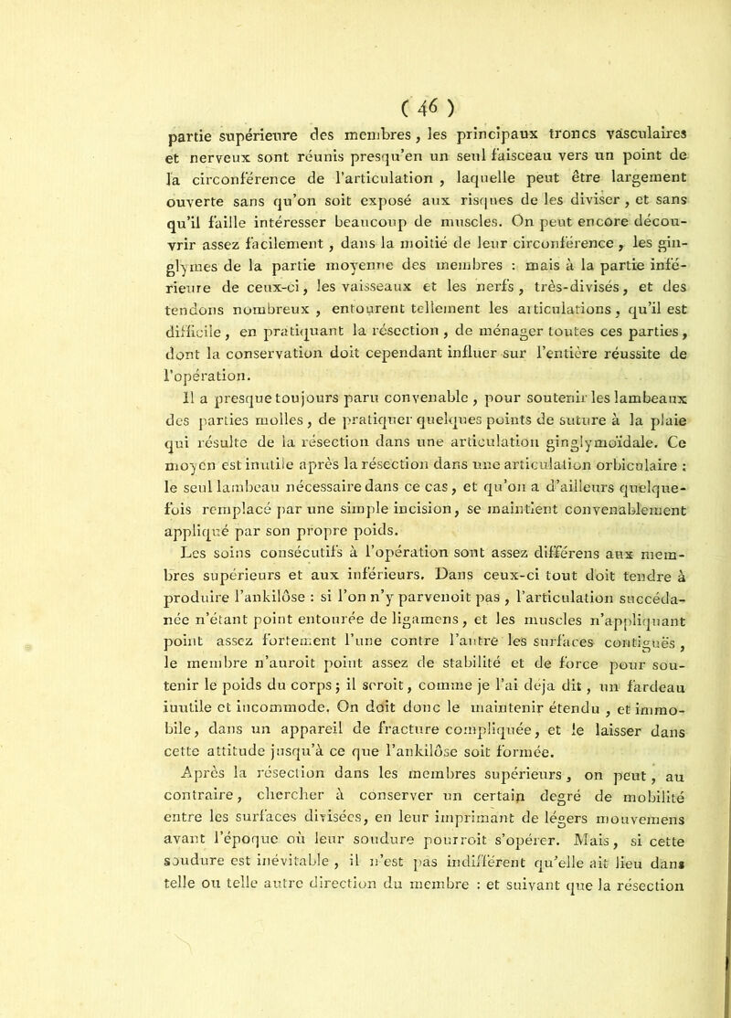(4« ) partie supérieure clés membres, les principaux troncs vasculaires et nerveux sont réunis presqu’en un seul faisceau vers un point de la circonférence de l’articulation , laquelle peut être largement ouverte sans qu’on soit exposé aux risques de les diviser , et sans qu’il faille intéresser beaucoup de muscles. On peut encore décou- vrir assez facilement, dans la moitié de leur circonférence , les gin- glyrnes de la partie moyenne des membres : mais à la partie infé- rieure de ceux-ci, les vaisseaux et les nerfs, très-divisés, et des tendons nombreux, entourent tellement les articulations, qu’il est difficile , en pratiquant la résection , de ménager toutes ces parties , dont la conservation doit cependant influer sur l’entière réussite de l’opération. Il a presque toujours paru convenable , pour soutenir les lambeaux des parties molles, de pratiquer quelques points de suture à la plaie qui résulte de la résection dans une articulation ginglymoïdale. Ce moyen est inutile après la résection dans une articulation orbiculaire ; le seul lambeau nécessaire dans ce cas, et qu’on a d’ailleurs quelque- fois remplacé par une simple incision, se maintient convenablement appliqué par son propre poids. Les soins consécutifs à l’opération sont assez différens aux mem- bres supérieurs et aux inférieurs. Dans ceux-ci tout doit tendre à produire l’ankilôse : si l’on n’y parvenoit pas , l’articulation succéda- née n’étant point entourée de ligamens, et les muscles n’appliquant point assez fortement l’une contre l’autre les surfaces contiguës, le membre n’auroit point assez de stabilité et de force pour sou- tenir le poids du corps; il seroit, comme je l’ai déjà dit, un fardeau inutile et incommode. On doit donc le maintenir étendu , et immo- bile, dans un appareil de fracture compliquée, et le laisser dans cette attitude jusqu’à ce que l’anldlôse soit formée. Après la résection dans les membres supérieurs, on peut, au contraire, chercher à conserver un certaip degré de mobilité entre les surfaces divisées, en leur imprimant de légers mouvemens avant l’époque où leur soudure pourroit s’opérer. Mais, si cette soudure est inévitable , il n’est pas indifférent qu’elle ait lieu dans telle ou telle autre direction du membre : et suivant que la résection