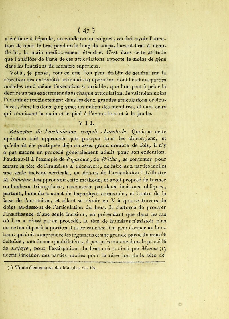 a été faite à l’épaule, au coude ou au poignet, on doit avoir l'atten- tion de tenir le bras pendant le long du corps, l’avant-bras à demi- fléchi, la main médiocrement étendue. C’est dans cette attitude que l’ankilôse de l’une de ces articulations apporte le moins de gêne dans les fonctions du membre supérieur. Voilà, je pense, tout ce que l’on peut établir de général sur la résection des extrémités articulaires ; opération dont l’état des parties malades rend même l’exécution si variable, que l’on peut à peine la décrire un peu exactement dans chaque articulation. Je vais néanmoins l’examiner succinctement dans les deux grandes articulations orbicu- laires, dans les deux ginglymes du milieu des membres, et dans ceux qui réunissent la main et le pied à l’avant-bras et à la jambe. V I I. ■ ■ - i Résection de P articulation scapulo - humérale. Quoique cette opération soit approuvée par presque tous les chirurgiens, et qu’elle ait été pratiquée déjà un assez grand nombre de fois, il n’y a pas encore un procédé généralement admis pour son exécution. Faudroit-il à l’exemple de Vigaroux, de Withe,, se contenter pour mettre la tête de l’humérus a découvert, de faire aux parties molles une seule incision verticale, en dehors de l’articulation? L’illustre M. &zé<zritf.rdésapprouvoit cette méthode, et avoit proposé de former un lambeau triangulaire, circonscrit par deux incisions obliques, partant, l’une du sommet de l’apophyse coracoïde, et l’autre de la hase de l’acromion, et allant se réunir en V à quatre travers de doigt au-dessous de l’articulation du bras. Il s’efforce de prouver l’insuffisance d’une seule incision, en prétendant que dans les cas où l’on a réussi parce procédé., la tête de humérus n’existoit plus ou ne tenoitpas à la portion d’os retranchée. On peut donner au lam- beau, qui doit comprendre les tégumens et une grande partie du muscle deltoïde , une forme quadrilatère , à-peu-près comme dans le procédé de Lafaye , pour l’extirpatiou du bras : c’est) ainsi que Manne (i) décrit l’incision des parties molles pour la résection de la tête de (1) Traité élémentaire des Maladies des Os.