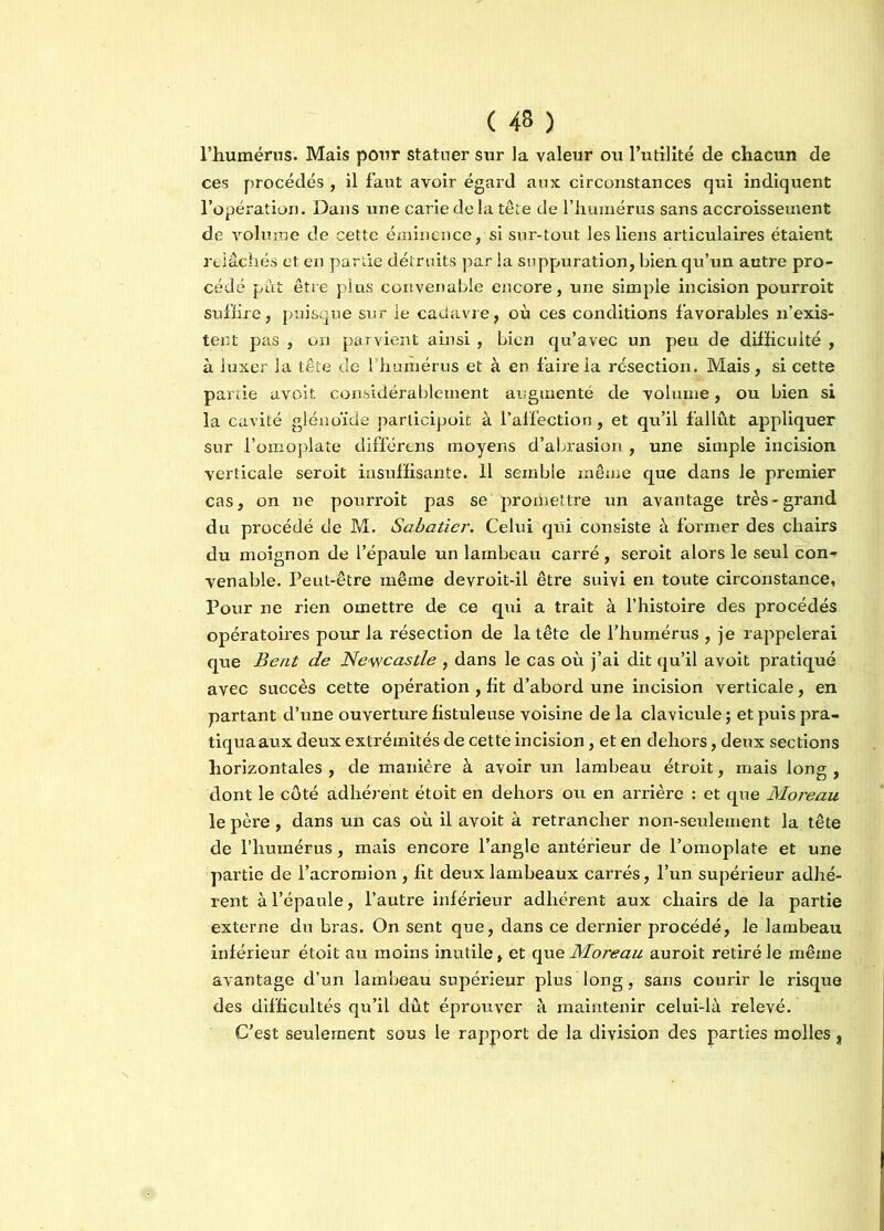 l’humérus. Mais pour statuer sur la valeur ou l’utilité de chacun de ces procédés , il faut avoir égard aux circonstances qui indiquent l’opération. Dans une carie de la tête de l’humérus sans accroissement de volume de cette éminence, si sur-tout les liens articulaires étaient relâchés et en partie détruits par la suppuration, bien qu’un autre pro- cédé pût être plus convenable encore, une simple incision pourroit suffire, puisque sur le cadavre, où ces conditions favorables n’exis- tent pas , on parvient ainsi , bien qu’avec un peu de difficulté , à luxer la tête de l’humérus et à en faire la résection. Mais, si cette partie avoit considérablement augmenté de volume, ou bien si la cavité gléuoïde parlicipoit à l’affection, et qu’il fallût appliquer sur l’omoplate différons moyens d’abrasion , une simple incision verticale seroit insuffisante. 11 semble même que dans le premier cas, on ne pourroit pas se promettre un avantage très-grand du procédé de M. Sabatier. Celui qui consiste à former des chairs du moignon de l’épaule un lambeau carré, seroit alors le seul con-. venable. Peut-être même devroit-il être suivi en toute circonstance. Pour ne rien omettre de ce qui a trait à l’histoire des procédés opératoires pour la résection de la tête de l’humérus , je rappelerai que B eut de Newcastle , dans le cas où j’ai dit qu’il avoit pratiqué avec succès cette opération , fit d’abord une incision verticale, en partant d’une ouverture fistuleuse voisine de la clavicule ; et puis pra- tiquaaux deux extrémités de cette incision, et en dehors, deux sections horizontales , de manière à avoir un lambeau étroit, mais long , dont le côté adhérent étoit en dehors ou en arrière : et que Moreau le père, dans un cas où il avoit à retrancher non-seulement la tête de l’humérus, mais encore l’angle antérieur de l’omoplate et une partie de l’acromion, fit deux lambeaux carrés, l’un supérieur adhé- rent à l’épaule, l’autre inférieur adhérent aux chairs de la partie externe du bras. On sent que, dans ce dernier procédé, le lambeau inférieur étoit au moins inutile, et que Moreau auroit retiré le même avantage d’un lambeau supérieur plus long, sans courir le risque des difficultés qu’il dût éprouver à maintenir celui-là relevé. C’est seulement sous le rapport de la division des parties molles,